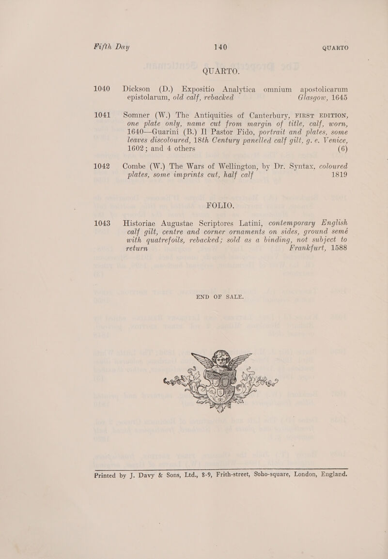 QUARTO. 1040 Dickson (D.) Expositio Analytica omnium apostolicarum epistolarum, old calf, rebacked Glasgow, 1645 1041 Somner (W.) The Antiquities of Canterbury, FIRST EDITION, one plate only, name cut from margin of title, calf, worn, 1640—Guarini (B.) Il Pastor Fido, portrait and plates, some leaves discoloured, 18th Century panelled calf gilt, g.e. Venice, 1602; and 4 others (6) 1042 Combe (W.) The Wars of Wellington, by Dr. Syntax, coloured plates, some vmprints cut, half calf 1819 FOLIO. 1043 Historiae Augustae Scriptores Latini, contemporary English calf gilt, centre and corner ornaments on sides, ground semé with quatrefoils, rebacked; sold as a binding, not subject to return Frankfurt, 1588  icles alias tmia niet ect chad ONE. Se RNR oa ons: Printed by J. Davy &amp; Sons, Ltd., 8-9, Frith-street, Soho-square, London, England.