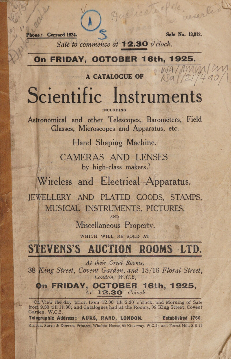 | Sale No. 13,912. Sale to commence at + 2, B0 o'clock. ass ee   % Dany me go. , Ae i as ‘ vd A A CATALOGUE OF ial 3 ) iL an/ | mee f } nvr / / . cientific Instruments INCLUDING  Ashationiica and other ‘Telescopes, Barofeeta: Field iq Glasses, Microscopes and Apparatus, etc, Hand Shaping Machine. q ae _ CAMERAS AND LENSES ~ a by high-class makers.’ Tireless and Electrical Apparatus.  4 “ee JEWELLERY AND PLATED GOODS, STAMPS,  Spies. | INSTRUMENTS, PICTURES, Miseellanéosh Property. | ‘S  ; WHICH WILL BE ‘SOLD AT ry IBVENS'S “AUCTION ROOMS LTD. At their Great ‘Raeme, 38 | King Spee a Garden, and 15/ 16 Floral Street, &gt; London, W.C. 2 bn. FRIDAY, OCTOBER 16th, 1925, Ss At 12, 30 o'clock. On View the pany prior, from 12. 30 till 5.30 o ‘clock, and Morning of Sale * from 9.30 till 11. .30, and pees had at the Rooms, 38 hue Street, Covent Gard en, W.C.2 Tele eraphic Address : AUKS, RARD, LONDON. - Established 1760. Rppg DLE, ‘SMITH &amp; Dre us, Printers, Windsor Howie: 83 Kingsway, W.C.2; and Forest Hill, S.E.23  