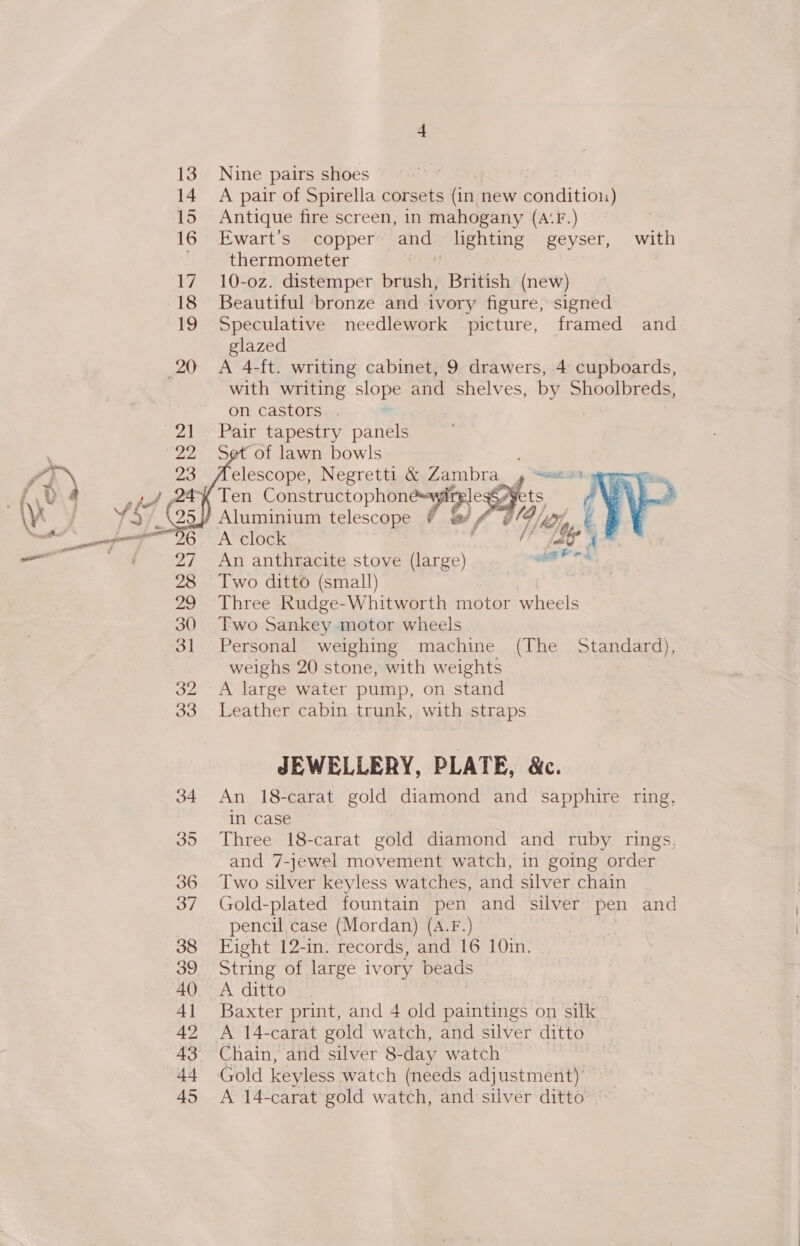 Nine pairs shoes A pair of Spirella corsets (in new conditioi) Antique fire screen, 1n mahogany (A‘F.) Ewart’s copper and lighting geyser, with thermometer eis 10-oz. distemper brush, British (new) Beautiful ‘bronze and ivory figure, signed Speculative needlework picture, framed and glazed A 4-ft. writing cabinet, 9 drawers, 4 cupboards, with writing slope and shelves, by Shoolbreds, on castors . Pair tapestry panels Set of lawn bowls elescope, Negretti &amp; Zambra_, Ten ConstructophonesywgAt legS¥ Aluminium telescope &amp; &amp;/ 4 ¢@4 A clock An anthracite stove (large) Two ditto (small) Three Rudge-Whitworth motor wheels Two Sankey motor wheels Personal weighing machine (The Standard), weighs 20 stone, with weights A large water pump, on stand Leather cabin trunk, with straps     JEWELLERY, PLATE, &amp;c. An 18-carat gold diamond and sapphire ring, in case Three 18-carat gold diamond and ruby rings, and 7-jewel movement watch, in going order Two silver keyless watches, and silver chain Gold-plated fountain pen and silver pen and pencil.case (Mordan) (A.F.) Fight 12-in. records, and 16 10in. String of large ivory beads A ditto Baxter print, and 4 old paintings on silk A 14-carat gold watch, and silver ditto Gold keyless watch (needs adjustment) A 14-carat gold watch, and silver ditto