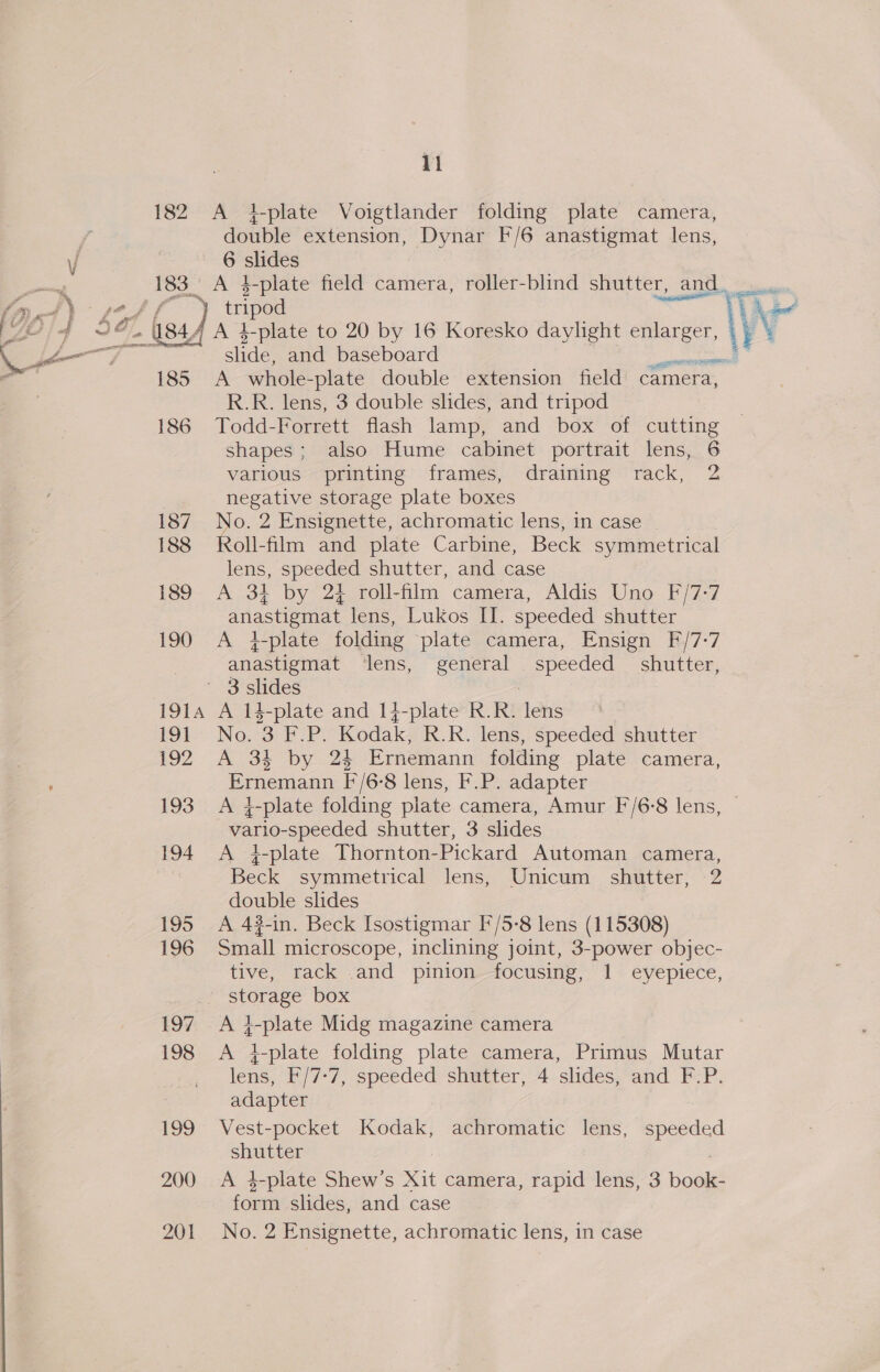  11 182 A 4i-plate Voigtlander folding plate camera, double extension, Dynar F/6 anastigmat lens, 6 slides 183. A 4-plate field camera, roller-blind shutter, and. ” sae tripod re 4 A t-plate to 20 by 16 Koresko daylight enlarger, slide, and baseboard A whole- -plate double extension field camera, R.R. lens, 3 double slides, and tripod 186 Todd-Forrett flash lamp, and box of cutting shapes; also Hume cabinet portrait lens, 6 various printing frames, draining rack, 2 | negative storage plate boxes 187 No. 2 Ensignette, achromatic lens, in case _ 188 Roll-film and plate Carbine, Beck symmetrical 189 A 3} by 24 roll-film camera, Aldis Uno F/7-7 190 &lt;A 4-plate folding plate camera, Ensign F/7-7 , anastigmat lens, general speeded shutter, ' 3 slides 1914 A 14-plate and 1}4-plate R.R. ahs igi No, 3 iO Kodak, R.R. lens, speeded shutter i92 A 34 by 24 Ernemann folding plate camera, Ernemann F/6°8 lens, F.P. adapter 193 A g-plate folding plate camera, Amur F/6:8 lens, Wario- speeded shutter, 3 slides 194 A 4i-plate Thornton-Pickard Automan camera, Beck symmetrical lens, Unicum shutter, 2 double slides 195 A 4#-in. Beck Isostigmar I*'/5-8 lens (115308) 196 Small microscope, inclining joint, 3-power objec- tive, rack .and pinion—focusing, 1. eyepiece, storage box 197 A i-plate Midg magazine camera 198 A i-plate folding plate camera, Primus Mutar _ lens, F/7-7, speeded shutter, 4 slides, and F.P. adapter shutter 200 &lt;A 4-plate Shew’s Xit camera, rapid lens, 3 poet form slides, and case 201 No. 2 Ensignette, achromatic lens, in case ‘ wget eet!