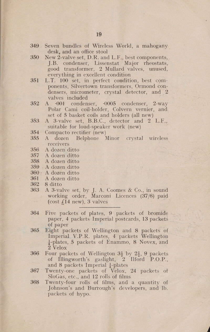 349 351 352 353 354 355 356 357 358 359 36] 362 363 364 365 366 367 368 19 Seven bundles of Wireless World, a mahogany desk, and an office stool New 2-valve set, D.R. and L.F., best components, J.B. condenser, Lissenstat Major rheostats, good transformer, 2 Mullard valves, unused, everything in excellent condition L.T. 100 sét, in: perfect condition, best com- ponents, Silvertown transformers, Ormond con- densers, micrometer, crystal detector, and 2 valves included A -001 condenser, -0005 condenser, 2-way Polar Cami coil-holder, Colvern vernier, and set of 5 basket coils and holders (all new) Pe 23-Vaive: Seu B.C. detector. and 22: L.b., suitable for loud-speaker work (new) Compacto rectifier (new) . A dozen Belphone Minor crystal wireless receivers A dozen ditto A dozen ditto A dozen ditto A dozen ditto A dozen ditto A dozen ditto 8 ditto fe ae A 3-valve set, by J. A. Coomes &amp; Co., in sound working order, Marconi Licences (37/6) paid (cost £14 new), 3 valves Five packets of plates, 9 packets of bromide paper, 4 packets Imperial postcards, 13 packets of paper Eight packets of Wellington and 8 packets of Imperial V.P.R. plates, 4 packets Wellington +-plates, 5 packets of Enammo, 8 Novex, and 2 Velox | Four packets of Wellington 34 by 24, 9 packets of l[llingworth’s gaslight, 2 Ilford P.O.P., and 8 packets Imperial 4-plates Twenty-one packets of Velox, 24 packets of SloGas, etc., and 12 rolls of films Twenty-four rolls of films, and a quantity of Johnson’s and Burrough’s developers, and Ib. packets of hypo.