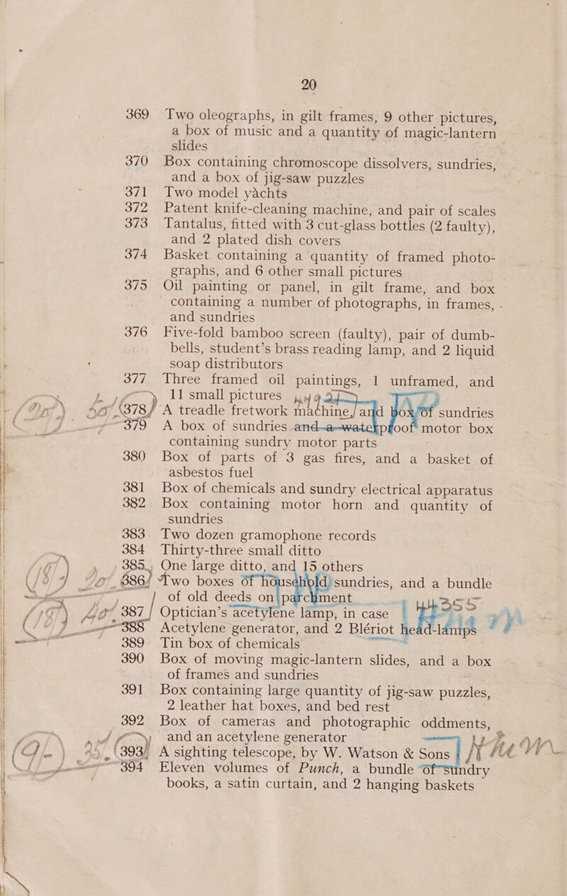 369 370 371 372 373 374 375 376 377 } ; 379 381 382  383 | | | 380 | | | | 384 if es # co 3S 1 © 889 | | ™ ~ , ~~, Th -u, Ve OK } ; \ Hs 390 39] 392 id  i Hy rd € et S_- a | Leen 54  20 Two oleographs, in gilt frames, 9 other pictures, a box of music and a quantity of magic-lantern slides | Box containing chromoscope dissolvers, sundries, and a box of jig-saw puzzles Two model yachts Patent knife-cleaning machine, and pair of scales Tantalus, fitted with 3 cut-glass bottles (2 faulty) and 2 plated dish covers Basket containing a quantity of framed photo- graphs, and 6 other small pictures xf Oil painting or panel, in gilt frame, and box ) and sundries Five-fold bamboo screen (faulty), pair of dumb- bells, student’s brass reading lamp, and 2 liquid soap distributors Three framed oil paintings, 1 unframed, and 11 small pictures pe ih ; : | 7} A treadle fretwork Penne a Joo sandr A box of sundries an pfoof motor box containing sundry motor parts Box of parts of 3 gas fires, and a basket of asbestos fuel Box of chemicals and sundry electrical apparatus Box containing motor horn and quantity of sundries Two dozen gramophone records Thirty-three small ditto One large ditto, and 15 others +! sundries, and a bundle S of old deeds on ip chment ass Tin box of chemicals Box of moving magic-lantern slides, and a box of frames and sundries Box containing large quantity of jig-saw puzzles, 2 leather hat boxes, and bed rest Eleven volumes of Punch, a bundle ndry