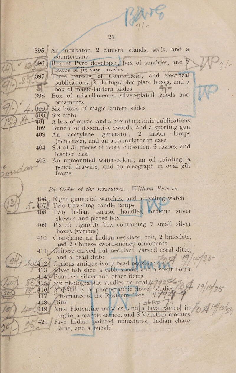  es 21 395 | An, fe baton: 2 camera stands, seals, and: :a   counterpane pics gin ~— TIT) er, fax of Sunes. al 7 VW JAM,s jig-saw puzzles yt / Ce eee ote “Connoisseur, “and electrical © __ publications, }2 photographic plate boxe and a § ~ box of magic-lantern slides rT : a 398 Box of miscellaneous silver-plated one eed + sa é =/\ f ; foo) ornaments . es IF a A, oe) / Six boxes of magic-lantern slides : 4 : ¥ Six ditto ero, oT A box of music, and a box of operatic publications Bundle of decorative swords, and a shorting gun An acetylene generator, 2 motor — lamps (defective), and an accumulator in case 404 Set of 31 pieces of ivory chessmen, 6 razors, and leather case ; 405. An unmounted water- cele an oil painting, a @ -zAwrt. - pencil drawing, and an oleograph in oval gilt poe frame  By Order of the Executors. Without Reserve.  iaeod)-. » , Eight gunmetal watches, and.a..cy¢lin. 2 poy Se O74 Two travelling candle lamps  skewer, and plated box ~~ 409 Plated cigarétte box containing 7 small silver boxes (various) Ger 4j0 Chatelaine, an Indian necklace, belt, otal d 2 Chinese sword-money oO pN = A411; Ahinese carved nut necklace, carved CORB! ditto, and. -a, beads ditto.. arises oe 18 /, Pp 22 i Ww). 7 ‘oad Curious antique ivory bead neck! Jace ef OF ie Cae Silver tish slice, a tableespoon’, and a in botile | / ‘Beatie silver and other items. hotographic studies on opal 99 2SHaD , AP RN tity of phot en hie powel bladie a 19) Lal os omance of the tum etc, 4792 “ 2 : abSo A / aics, andja lava. Siieck in- /9) A’y {/4 4// Spt, le cameo, and 3 Venetian. mosaics” * coo ainted miniatures, Indian chate- buckle eae iS |                3 ae 420 / f Five Indian § 6 _laine, anda a a ee