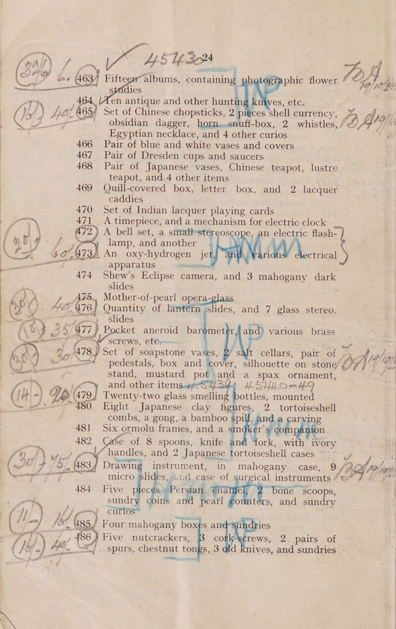 * ry Od) if ~,  Os  , : ex ” Apo slides - ee 6 - 3 4 G 7 Bees aneroid barometer and) various brass | ol ; a screws, eter AGEs Sets ay LA? Aa? 478} Set of soapstone vases, 2’ s t cellars, pair of » A Bi; Ea é nell 5 pedestals, box and cover, silhouette on stone g/7/j)°/ ese ; stand, mustard pot » and a spax ornament, ioe rN and other items0eS YS p HSYLORH4® 7) DB. G79) Twenty-two glass smelling bottles, mounted 480 Eight Japanese clay figures, 2 tortoiseshell combs, a gong, a bamboo spill, nd é ars 481 Six ormolu frames, and a ; x rg ompan 482 Se of 8 spoons, knife an “{ wine ivory oy handles, and 2 Japanese tortoiseshell cases A } fs. oO 4 5, iss) Drawing se in mahogany case, Ee ‘ot &gt; th 7 slides, and case of surgical vee me ‘es Ose 484 Five piecés »Persi an € mel; 2 bone scoops, (W) Mp i Eh y, S our a a boxes a ner a fa Five nutcrackers, cork 2 pairs of f /e /.) ae | ~=/ spurs, chestnut ton s, 3 ald Knives, and sundries ~  (is) en antique and other hunt Ak es, etc. Egyptian necklace, and 4 other curios 466 Pair of blue and white vases and covers 467 Pair of Dresden cups and saucers 468 Pair of Japanese vases, Chinese teapot, lustre teapot, and 4 other items . 469 Quill-covered box, letter box, and 2 lacquer caddies 470 Set of Indian lacquer playing cards 471 A timepiece, and a mechanism for electric clock , é72) A bell .set, a smal ster oscope, an electric flash- MAW cei apparatus meeemim lamp, and another 474 Shew’s Eclipse camera, and 3 mahogany dark shdes wa Als Mother-of-pearl opera- 476) Quantity of lantérn slides, and 7 glass stereo.          Nn. naps 