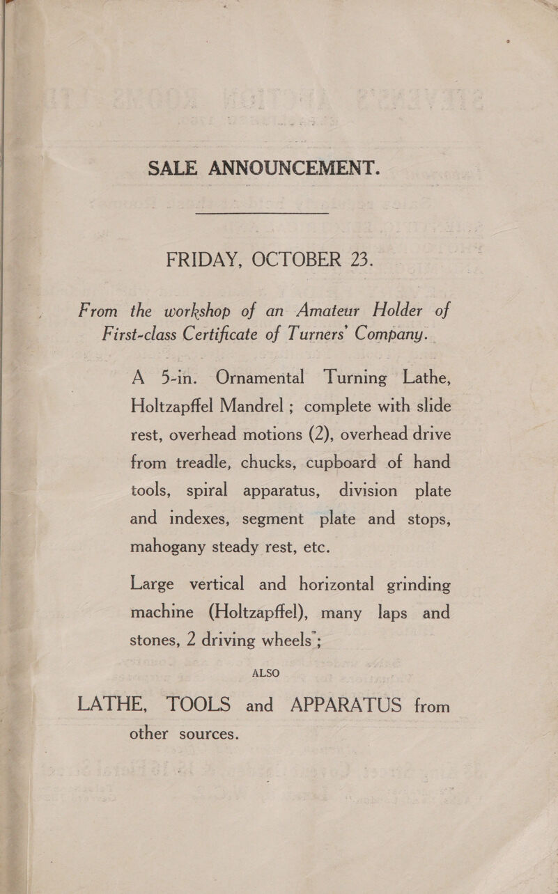 SALE ANNOUNCEMENT. FRIDAY OC TOBER- 725. From the workshop of an Amateur Holder of First-class Certificate of Turners’ Company. A 5-in. Omamental Turning Lathe, Holtzapffel Mandrel ; complete with slide rest, overhead motions (2), overhead drive from treadle, chucks, cupboard of hand tools, spiral apparatus, division plate and indexes, segment plate and _ stops,  mahogany steady rest, etc. Large vertical and horizontal grinding machine (Holtzapffel), many laps and stones, 2 driving wheels ; ALSO LATHE, TOOLS and APPARATUS from other sources.