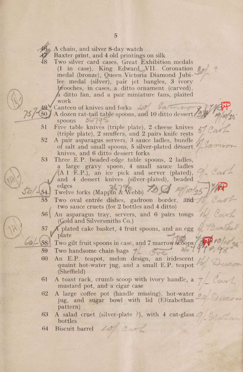 -46,, A chain, and silver 8-day watch ey Baxter print, and 4 old printings on silk 8 Two silver card cases, Great Exhibition medals (1 in case), King Edward,.VII. Coronation @» medal (bronze), Queen Victoria Diamond Jubi-™ &gt; lee medal (silver), pair jet bangles, 3 ivory poe rooches, in cases, a ditto ornament (carved), Vs ditto fan, and a pair miniature fans, plaited ' vy, VA work Se ae pee ee LA ao 2¥ Canteen of knives and forks 4 en 2 LY ae / } A dozen rat- ‘il fable spoons, and 10 ditto Nae tf ? spoons . 37) Se D1 Five table nie es thiphe plate), 2-cheese knives s-7 7 _. (triple plate), 2 snuffers, and 2 pairs knife rests | 52 A pair asparagus servers, 3 sauce ladles, bundle 4 ,  of salt and small spoons, 5 silver-plated dessert wf. &lt; 7h knives, and 6 ditto dessert forks f 53 Three E.P. beaded-edge table spoons, 2 ladles, a a large gravy spoon, 4 small sauce ladles = / 4 f(A 1-F.P.), an. ice pick and server (plated), (~. Casé  and 4 dessert ives ae bated), beaded _ Rees | edges al G ty gd , VO@’-\541 Twelve forks Nome &amp; Webb) Se 22? 4 ) “= 55 Two oval entrée dishes, gadroon eat amt Sp/ Cot F two sauce cruets (for 2 bottles and 4 ditto) Bc 56 ( An asparagus tray, servers, and 6 pairs tongs /s%    E\\, (Gold and Silversmiths Co.) : a y u _ plated cake basket, 4 fruit spoons, and an egg oy plate sei &lt;p) as ya i Po Sa Cosa) 58) Two gilt fruit spoons in case, and 7 7 marlOy eee, i ¥, tee ern Two handsome chain bags #7, o&gt; i 19 [eae * 605 7An EP ooteapot; mrelon design, an iridescent Wd Cf quaint hot-water jug, and a small E.P. teapot * (Sheffield) 61 &lt;A toast rack, crumb scoop with ivory handie, a mustard pot, and a cigar case 62 A large coffee pot (handle missing), hot-water a .. jug, and sugar bowl with lid (Elizabethan pattern) 63 A salad cruet (silver-plate °), with 4 cut-glass &lt;) bottles 64 Biscuit barrel #27; ssi &lt;n} —S - _—