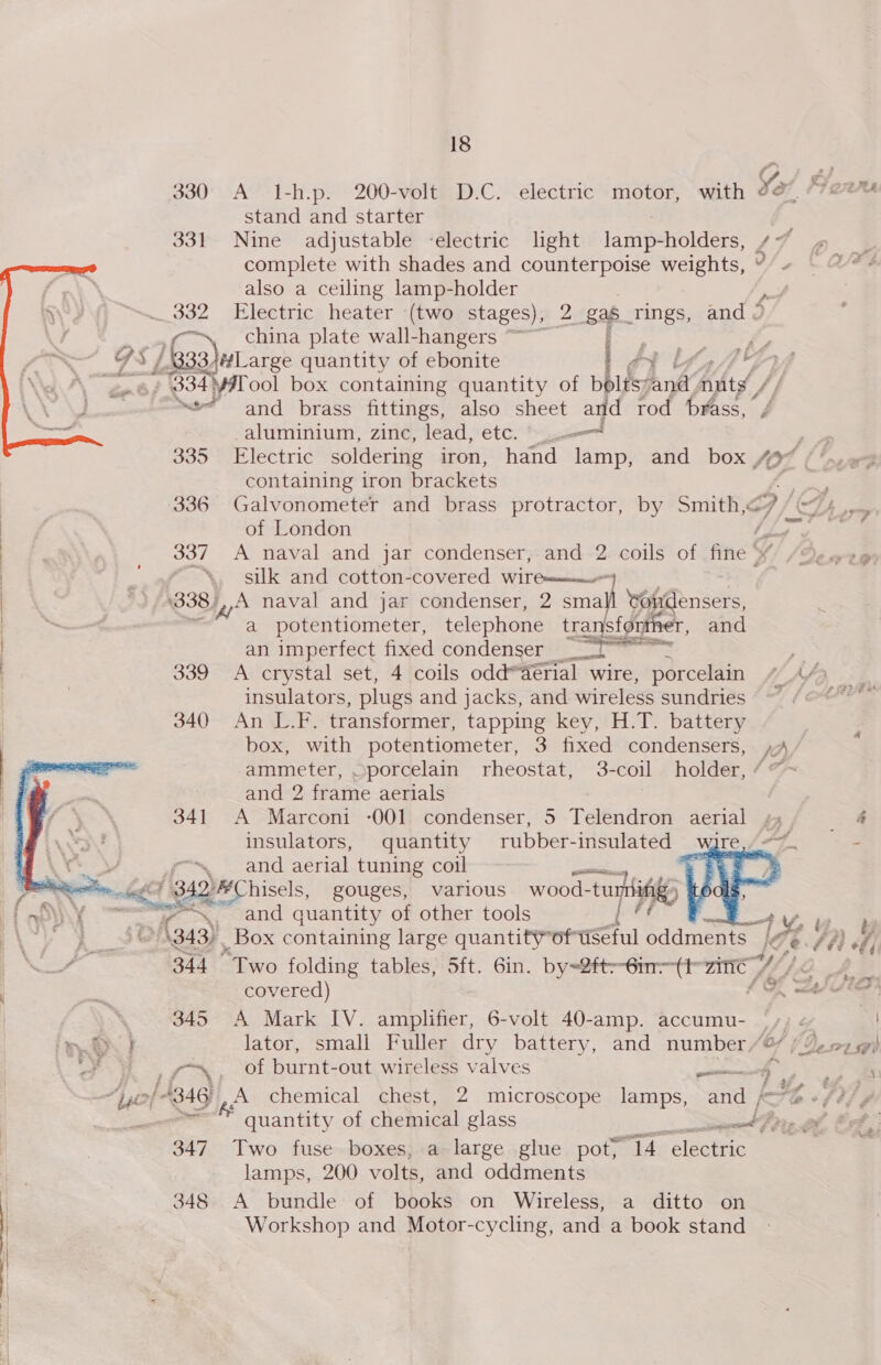 ; r. 330 A I-h.p. 200-volt D.C. electric motor, with Se Ga, stand and starter 331 Nine adjustable -electric light lamp-holders, /~ complete with shades and counterpoise weights, also a ceiling lamp-holder jf _ 332 Electric heater (two stages), 2 ga$ rings, and J c~, china plate wall-hangers ~ | ea aay 92 oo 7 G f Liaajularge quantity of ebonite lat bose “gn f 034 ¥#Tool box containing quantity of bpltsy ant. nuts, /} “and brass fittings, also sheet and rod brass, / -aluminium, zinc, lead, etc. 335 Electric soldering iron, hand rant and box 42° containing iron brackets ee ae  of London JZ 337 A naval and jar condenser, and 2 coils of fine ‘ ¥ a silk and cotton-covered wire——— *338;,,A naval and jar condenser, 2 Safa vondensers,  | p a id a potentiometer, telephone transfonther, and | an imperfect fixed condenser _ a : | | 339 A crystal set, 4 coils odd*derial wire, porcelain tf insulators, plugs and jacks, and wireless sundries 340 An L.F. transformer, tapping key, H.T. battery box, with potentiometer, 3 fixed condensers, ,»A ammeter, porcelain rheostat, 3-coil holder, “~ and 2 frame aerials 341 A Marconi -001 condenser, 5 Telendron aerial » insulators, quantity rubber-insulated ware ~—* at yy ~~ and aerial tuning coil “- | ? tneotin.de 342¥Chisels, gouges, various wood- d-tumtinig   t my \if e - and quantity of other tools i vi 4 Y, Ly Rs 4343, _Box containing large quantity” oftiSeful oddments 4 | ~ 344 “Two folding tables, 5ft. 6in. by=2ft--6in--(t-zinie 7 Ve) is covered) SO eI 345 A Mark IV. amplifier, 6-volt 40-amp. accumu- |. ey OP} lator, small Fuller dry battery, and number/@ ; ¥ ys, of burnt-out wireless valves permeates 0 IB ef quantity of chemical glass a Te 347 Two fuse boxes, a large glue pot) mi Ag releaten lamps, 200 volts, and oddments i 348 A bundle of books on Wireless, a ditto on Workshop and Motor-cycling, and a book stand