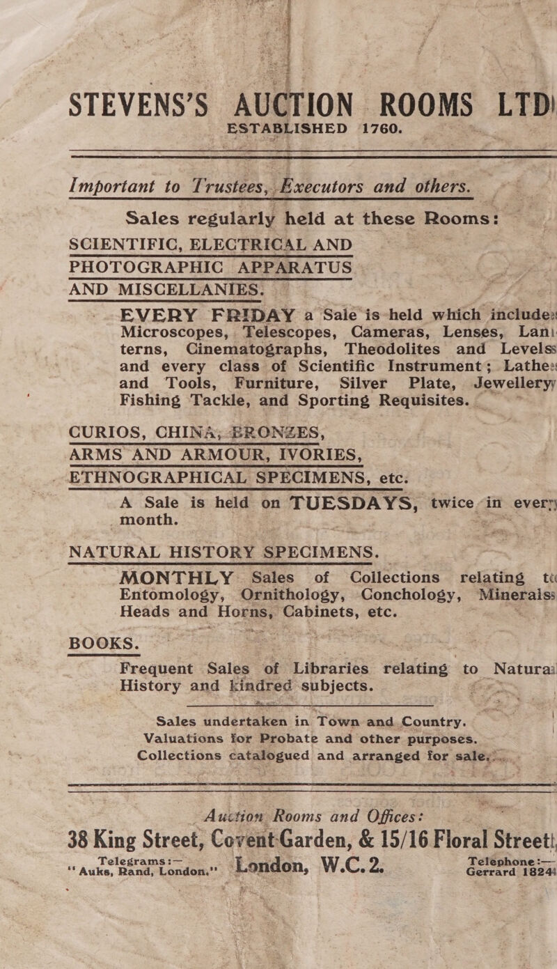 a sf STEVENS’S AUCTION ROOMS LTD) ESTABLISHED 1760.  Important to 1 rustees, Executors and others. Sales regularly held at these Rooms: oo SCIENTIFIC, ELECTRICAL AND | PHOTOGRAPHIC APPARATUS AND MISCELLANIES. — EVERY FRIDAY a Sale is-held which ‘it@ind os Microscopes, Telescopes, Cameras, Lenses, Lani. terns, Cinematographs, Theodolites and Levelss and every class of Scientific Instrument; Lathes: and Tools, Furniture, Silver Plate, Jewellery; Fishing Tackle, and Sporting Requisites. | . CURIOS, CHINA; BRONZES, ARMS AND ARMOUR, IVORIES, - ETHNOGRAPHICAL SPECIMENS, etc. A Sale is held on TUESDAYS, twice-in every month. ca a ee: NATURAL HISTORY SPECIMENS. MONTHLY Sales of Collections relating tt Entomology, Ornithology, Conchology, Minerals: Heads and Horns, Cabinets, etc. KOBE aes ee. § : Frequent Sales of Libraries relating to Bae aes History and kindred subjects. ora ya ed  Sales undertaken in Teens and Country. Valuations for Probate and other purposes. Collections catalogued and arranged for sales...  Pi Auction Rooms and Offices: 38 King Street, Covent: Garden, &amp; 15/16 F loral S Street: Telegrams :— Telephone: _- ** Auks, Rand, London,”’ London, W.C. Ze Gerrard 18244