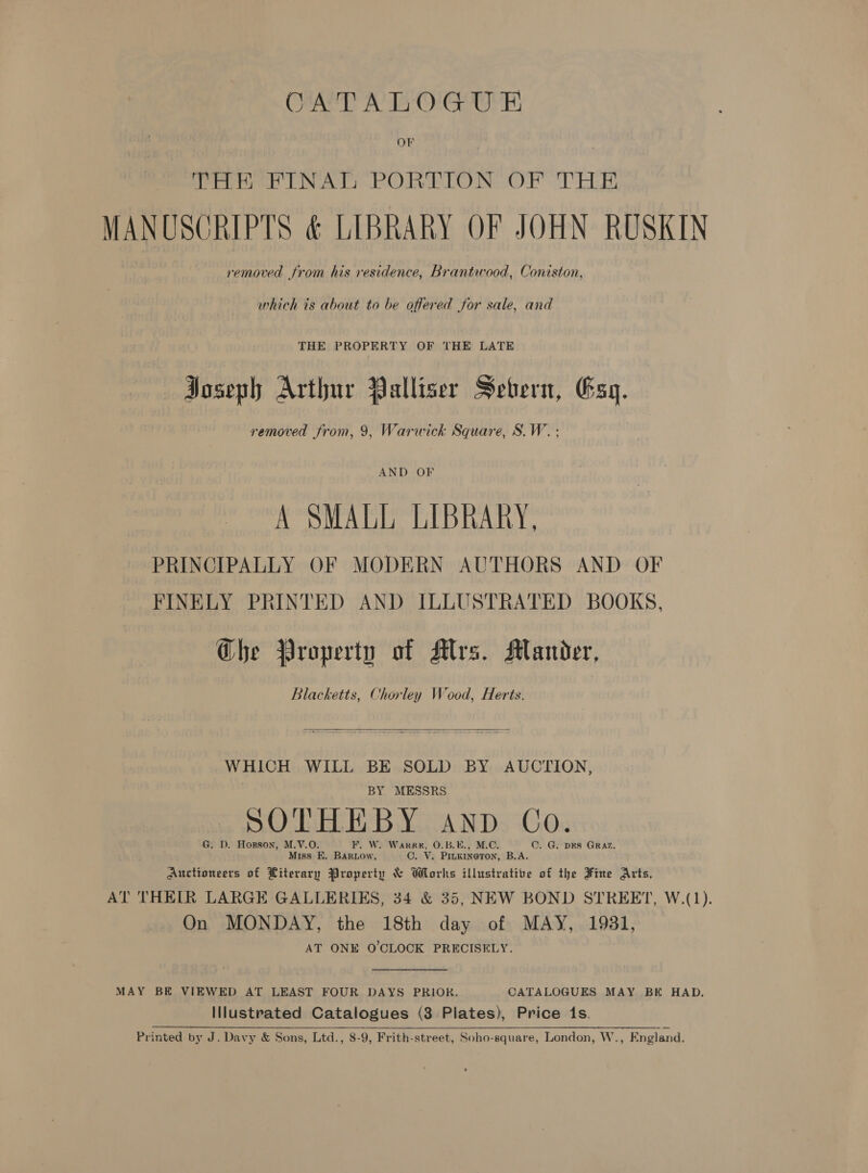 CATALOGUE OF THH FINAG PORTION OF THE MANUSCRIPTS &amp; LIBRARY OF JOHN RUSKIN removed from his residence, Brantwood, Coniston, which is about to be offered for sale, and THE PROPERTY OF THE LATE Poseph Arthur Palliser Sebern, Esq. removed from, 9, Warwick Square, S.W. ; AND OF A SMALL LIBRARY, PRINCIPALLY OF MODERN AUTHORS AND OF FINELY PRINTED AND ILLUSTRATED BOOKS, Che Property of Alvs. Mander, Blacketts, Chorley Wood, Herts.  WHICH WILL BE SOLD BY AUCTION, . BY MESSRS. SOTHEBY AND Co. G. D. Hopson, M.V.O. F. W. Warren, O.B.E. ©. G. pes GRAZ. Miss E. Bartow, CO. Vv. Beititeran B.A. Auctioneers of Literary Property &amp; Works illustrative of the Fine Arts, AT THEIR LARGE GALLERIES, 34 &amp; 35, NEW BOND STREET, W.(1). On MONDAY, the 18th day of MAY, 1981, AT ONE O'CLOCK PRECISELY. MAY BE VIEWED AT LEAST FOUR DAYS PRIOR. CATALOGUES MAY BE HAD. Illustrated Catalogues (3 Plates), Price 1s. Printed by J. Davy &amp; Sons, Ltd., 8-9, Frith-street, Soho-square, London, W., England.