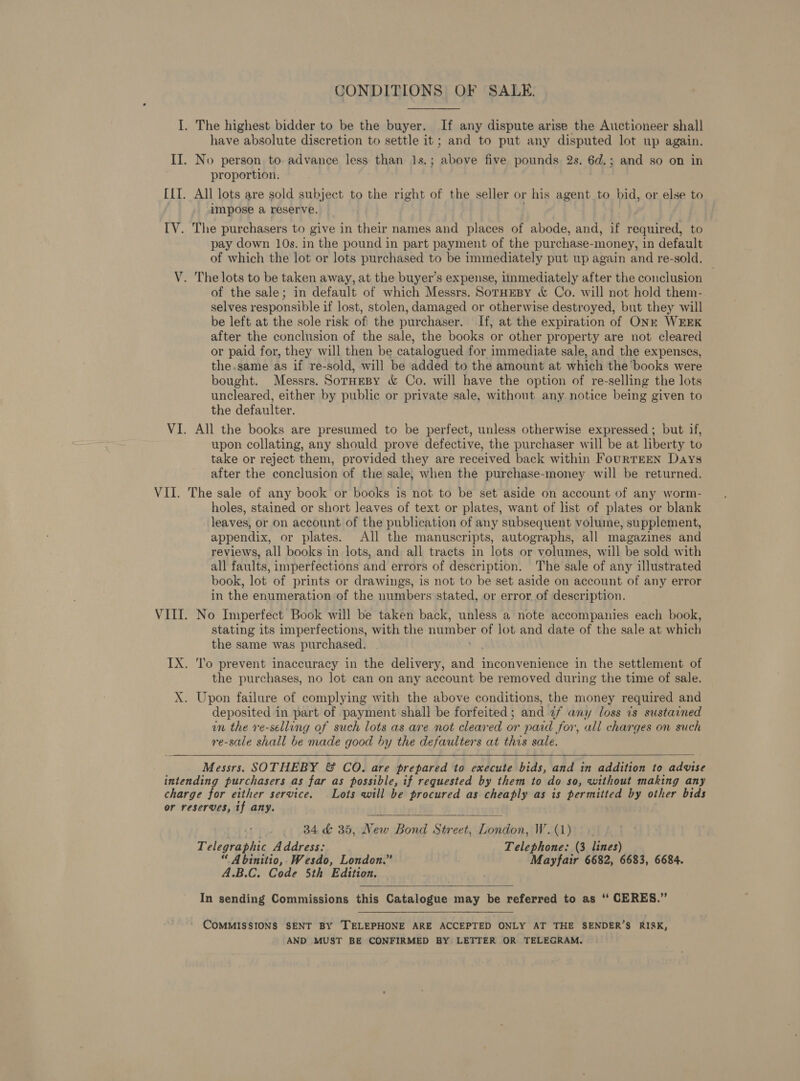 CONDITIONS OF SALE. I. The highest bidder to be the buyer. If any dispute arise the Auctioneer shall have absolute discretion to settle it; and to put any disputed lot up again. II. No person to. advance less phan 1s.; above five pounds 2s. 6d.; and so on in proportion, ILI. All lots are sold subject to the right of the seller or his agent to bid, or else to impose a reserve. IV. The purchasers to give in their names and places of abode, and, if required, to pay down 10s. in the pound in part payment of the purchase- -money, in default of which the lot or lots purchased to be immediately put up again and re-sold. V. The lots to be taken away, at the buyer’s expense, iinmediately after the conclusion of the sale; in default of which Messrs. SorHEBy &amp; Co. will not hold them- selves responsible if lost, stolen, damaged or otherwise destroyed, but they will be left at the sole risk of the purchaser. If, at the expiration of ONk WEEK after the conclusion of the sale, the books or other property are not cleared or paid for, they will then be catalogued for immediate sale, and the expenses, the.same as if re-sold, will be added to the amount at which the books were bought. Messrs. SorHeBy &amp; Co. will have the option of re-selling the lots uncleared, either by public or private sale, without any notice being given to the defaulter. VI. All the books are presumed to be perfect, unless otherwise expressed ; but if, upon collating, any should prove defective, the purchaser will be at liberty to take or reject them, provided they are received back within FourTEEN Days after the conclusion of the sale, when the purchase-money will be returned. VII. The sale of any book or books is not to be set aside on account of any worm- holes, stained or short leaves of text or plates, want of list of plates or blank leaves, or on account of the publication of any subsequent volume, supplement, appendix, or plates. All the manuscripts, autographs, all magazines and reviews, all books in lots, and all tracts in lots or volumes, will be sold with all faults, imperfections and errors of description. The sale of any illustrated book, lot of prints or drawings, is not to be set aside on account of any error in the enumeration of the numbers stated, or error of description. VIII. No Imperfect Book will be taken back, unless a note accompanies each book, stating its imperfections, with the number of lot and date of the sale at which the same was purchased. IX. 'l'o prevent inaccuracy in the delivery, anne inconvenience in the settlement of the purchases, no lot can on any account be removed during the time of sale. X. Upon failure of complying with the above conditions, the money required and deposited in part of payment shall be forfeited ; and af any loss is sustained in the ve-selling of such lots as are not cleared or paid for, all charges on such re-sale shall be made good by the defaulters at this sale.    Messrs. SOTHEBY &amp; CO. are prepared to execute bids, and in addition to advise intending purchasers as far as possible, if requested by them to do so, without making any charge ier either service. . Lots will be procured as cheaply as is permitted by other bids or reserves, if any. )  .. 84d 35, New Bond Street, Tonos: W ga ery L: elegraphic Address: Telephone: (3 lines) “ Abinitio,.Wesdo, London.” Mayfair 6682, 6683, 6684. A.B.C. Code 5th Edition.  In sending Commissions this Catalogue may be referred to as ‘“‘ CERES.” COMMISSIONS SENT BY TELEPHONE ARE ACCEPTED ONLY AT THE SENDER’S RISK, AND MUST BE CONFIRMED BY LETTER OR TELEGRAM.