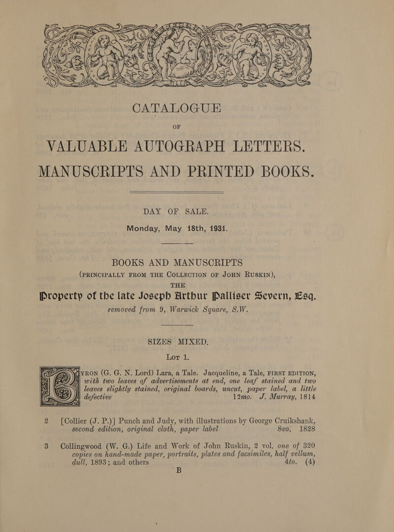  fF AS SB 4 oY Me &amp; iy &amp; 7] : na GIN) xe FY, ~ Mm \\ ? O 4 is » - i . , j Pp \ \\ yi ¥ ay By ay I v bY %         eA a j 3S a     DAY OF SALE. Monday, May 18th, 1931. BOOKS AND MANUSCRIPTS (PRINCIPALLY FROM THE COLLECTION OF JOHN RuSKIN), THE Property of the late Josepb Hrtbur Palliser Severn, Esq. removed from 9, Warwick Square, S.W. SIZES MIXED. Lor 1. 4 yron (G. G. N. Lord) Lara, a Tale. Jacqueline, a Tale, FIRST EDITION, As with two leaves of advertisements at end, one leaf stained and two i leaves slightly stained, original boards, uncut, paper label, a little 12mo0. J. Murray, 1814   2 | [Collier (J. P.)] Punch and Judy, with illustrations by George Cruikshank, second edition, original cloth, paper label 8vo. 1828 8 Collingwood (W. G.) Life and Work of John Ruskin, 2 vol. one of 320 copies on hand-made paper, portraits, plates and facsimiles, half vellum, dull, 1893; and others Ato. (4) B