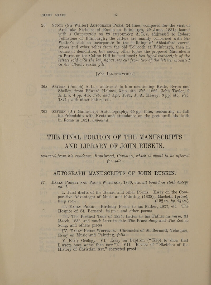 26 Scorr (Sir Walter) AutocraPpH Porm, 24 lines, composed for the visit of Archduke Nicholas of Russia to Edinburgh, 29 June, 1831;- bound with A COLLECTION OF 29 ImporTANT A.L.s. addressed to Robert Johnstone of Hdinburgh; the letters are mainly concerned with Sir Walter’s wish to incorporate in the building of Abbotsford carved stones and other relics from the old Tolbooth at Edinburgh, then in course of demolition, but among other topics the proposed Mausoleum to Burns on the Calton Hill is mentioned ; two typed transcripts of the letters sold with the lot, signatures cut from two of the letters, mounted in 4to album, russia gilt [See ILLUSTRATION. | 264 SEVERN (Joseph) A. L.s. addressed to him mentioning Keats, Byron and Shelley, from Edward Holmes, 3 pp. 4to, Feb. 1822, John Taylor, 2 A.L.s. 4pp. 4to, feb. and Apr. 1821, J. A. Hessey, 3 pp. 4to, Feb. 1821; with other letters, etc. 7 26B SEVERN (J.) Manuscript Autobiography, 45 pp. folio, recounting in full his friendship with Keats and attendance on the poet until his death. in Rome in 1821, unbound THE FINAL PORTION OF THE MANUSCRIPTS AND LIBRARY OF JOHN RUSKIN, removed from his residence, Brantwood, Coniston, which is about to be yet for sale. AUTOGRAPH MANUSCRIPTS OF JOHN RUSKIN. 2% Harty Porrry anp Prose WritInas, 1830, etc. all bound in cloth except no. f. I. First drafts of the Iteriad and other Poems. Basay on the Com- parative Advantages of Music and Painting (1838); Macbeth (prose), limp roan (122 in. by 44 in.) II. Earty Poems. Birthday Poems to his Father, 1827, etc. The Hospice of St. Bernard, 24 pp.; and other poems III. The Poetical Tour of 1835, Letter to his Father in verse, 31 March, 1836, and much later in date The Peace Song and The Zodiac. Song, and others pieces ' TV. Harty Prose Writines. Chronicles of St. Bernard, Velasquez, Essay on Music and Painting, folio V. Early Geology. VI. Essay on Baptism (“Kept to show that I wrote once worse than now”). VII. Review of “Sketches of the History of Christian Art,” corrected proof