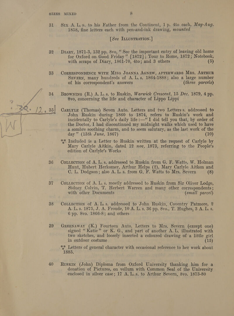 31 32 33 36 37 38 39 40 Six A.L.s. to his Father from the Continent, 1 p. 4to each, May-Aug. 1858, ane letters each with pen-and-ink drawing, mounted [See ILLUSTRATION. | Diary, 1871-3, 132 pp. 8vo, “ See the important entry of peed old home for Oxford on Good Friday ” [1872]; Tour to Rome, 1872; Notebook, with scraps of Diary, 1861-70, 4to; and 3 others (5) CoRRESPONDENCE WITH Miss JoANNA AGNEW, AFTERWARDS Mrs. ARTHUR SEVERN, many hundreds of A. L.s. 1864-1888; also a large number of his correspondent’s answers (three parcels) Brownine (R.) A. L.s. to Ruskin, Warwick Crescent, 15 Dec. 1879, 4 pp. 8vo, concerning the life and character of Lippo Lippi CaRLYLE (Thomas) Seven Auto. Letters and two Letterss. addressed to John Ruskin during 1860 to 1874, refers to Ruskin’s work and incidentally to Carlyle’s daily life :—‘‘I did tell you that, by order of the Doctor, I had discontinued my midnight walks which used to have a sombre soothing charm, and to seem salutary, as the last work of the day ” (13th June, 1867) (10) ** Included is a Letter to Ruskin written at the request of Carlyle by Mary Carlyle Aitkin, dated 12 nov, 1873, referring to the People‘s edition of Carlyle’s Works CoLuection of A. L.s. addressed to Ruskin from G. F. Watts, W. Holman Hunt, Hubert Herkomer, Arthur Helps (2), Mary Carlyle Aitken and C. L. Dodgson; also A. L. s. from G. F. Watts to Mrs. Severn (8) Cotiection of A. L.s. mostly addressed to Ruskin from Sir Oliver Lodge, Sidney Colvin, T. Herbert Warren and many other correspondents ; with other Documents | (small parcel) A. Ls. 1875, J. A. Froude, T0'A. T,’s. 36 pp. 8vo., T. Hughes, 3 A. L.s 6 pp. 8vo. 1866- 8; and others GREENAWAY (K.) Fourteen Auto. Letters to Mrs. Severn (except one) signed “ Katie” or K. G., and part of another A. L. illustrated with two sketches, and loosely inserted a coloured drawing of a little girl in outdoor costume (15) ** Letters of general character with occasional reference to her work about 1885. Ruskin (John) Diploma from Oxford University thanking him for a donation of Pictures, on vellum with Common Seal of the University enclosed in silver case; 17 A. L.s. to Arthur Severn, 8vo. 1873-80
