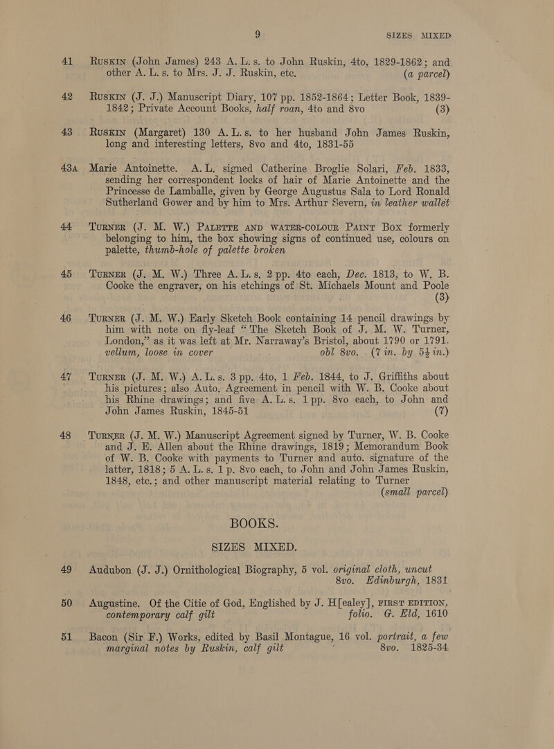 41 Ruskin (John James) 243 A. L.s. to John Ruskin, 4to, 1829-1862; and other A. L.s. to Mrs. J. J. Ruskin, ete. (a parcel) 42 Ruskin (J. J.) Manuscript Diary, 107 pp. 1852-1864; Letter Book, 1839- 1842; Private Account Books, half roan, 4to and 8vo (3) 43 Ruskin (Margaret) 130 A.L.s. to her husband John James Ruskin, long and interesting letters, 8vo and 4to, 1831-55 434 Marie Antoinette. A.L. signed Catherine Broglie Solari, Feb. 1833, sending her correspondent locks of hair of Marie Antoinette and the Princesse de Lamballe, given by George Augustus Sala to Lord Ronald ‘Sutherland Gower and by him to Mrs. Arthur Severn, in leather wallet 44. TuRNER (J. M. W.) PALETTE AND WATER-CoLOUR Paint Box formerly belonging to him, the box showing signs of continued use, colours on palette, thumb-hole of palette broken 45 Turner (J. M. W.) Three A.L.s. 2 pp. 4to each, Dec. 1818, to W. B. Cooke the engraver, on his etchings of St. Michaels Mount and Poole (3) 46 ‘TURNER a . M.. W.) Early Sketch Book containing 14 pencil drawings by him with note on fly-leaf “The Sketch Book of J. M. W. Turner, London,” as it was left at Mr. Narre ey s Bristol, about 1790 or 1791. vellum, loose im cover obl 8vo. (7 in. by 54 in.) 4” TORNER (J. M. W.) A. L.s..3 pp. 4to, 1 Feb. 1844, to J. Griffiths about _.... his pictures; also Auto, Agreement in pencil with W. B. Cooke about his Rhine drawings; and five A.L.s. 1 pp. 8vo each, to John and John James Ruskin, 1845-51 | (7) 48 Turner (J. M. W.) Manuscript Agreement signed by Turner, W. B. Cooke and J. E. Allen about the Rhine drawings, 1819; Memorandum Book of W. B. Cooke with payments to Turner and auto. signature of the latter, 1818; 5 A. L.s. 1p. 8vo each, to John and John James Ruskin, 1848, etc. ; and other manuscript material relating to Turner (small parcel) BOOKS. SIZES MIXED. 49 Audubon (J. J.) Ornithological Biography, 5 vol. original cloth, uncut 8v0. Edinburgh, 1831 50 Augustine. Of the Citie of God, Englished by J. H[ealey], riRsT EDITION, Gaiemeporary calf gilt folio. G. Eld, 1610 51 Bacon (Sir F.) Works, edited by ard Montague, 16 vol. portrait, a few marginal notes by Ruskin, calf gilt 8v0. 1825-34.
