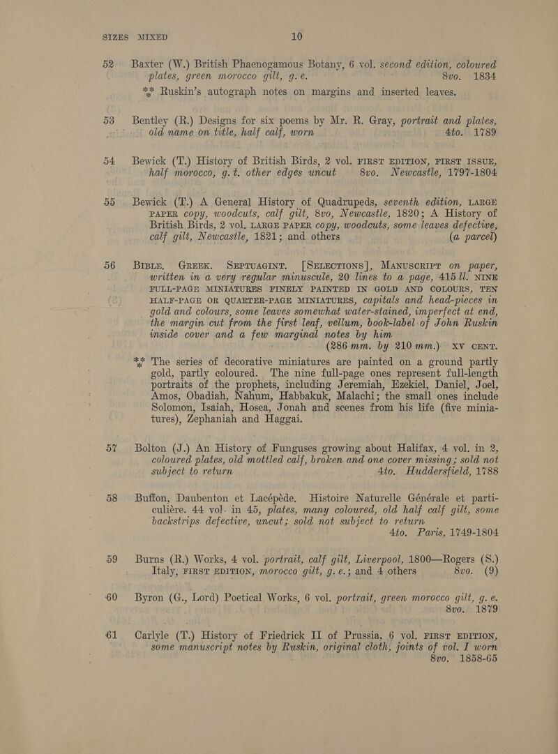 52 54 59 56 a7 58 59 60 61 Baxter (W.) British Phaenogamous Botany, 6 vol. second edition, coloured plates, green morocco gilt, g. €. 8vo. 1834 ** Ruskin’s autograph notes on margins and inserted leaves. old name on title, half icv worn / 4to.° 1789 Bewick (T.) History of British Bie 2 vol. FIRST EDITION, FIRST ISSUE, half morocco, g.t. other edges uncut 8v0. Newcastle, 1797-1804 Bewick (T.) A Genera] History of Quadrupeds, seventh edition, LARGE PAPER copy, woodcuts, calf gut, 8v0, Newcastle, 1820; A History of British Birds, 2. vol. LARGE PAPER copy, woodcuts, some leaves defectwe, calf gilt, Newcastle, 1821; and others (a parcel) Brpite, GREEK. SEPTUAGINT. [SELECTIONS], Manuscript on paper, written in a very regular minuscule, 20 lines to a page, 415 ll. NINE FULL-PAGE MINIATURES FINELY PAINTED IN GOLD AND COLOURS, TEN HALF-PAGE OR QUARTER-PAGE MINIATURES, capitals and head-preces in gold and colours, some leaves somewhat water-stained, imperfect at end, the margin cut from the first leaf, vellum, book-label-of John Ruskin mside cover and a i let ge notes by him (286 mm. by 210mm.) XV CENT. The series of decorative miniatures are painted on a ground partly gold, partly coloured. ‘The nine full-page ones represent full-length portraits of the prophets, including Jeremiah, Ezekiel, Daniel, Joel, Amos, Obadiah, Nahum, Habbakuk, Malachi; the small ones include Solomon, Isaiah, Hosea, Jonah and scenes from his life (five minia- tures), Zephaniah and Haggai. of oe k Bolton (J.) An History of Funguses growing about Halifax, 4 vol. in 2, coloured plates, old mottled calf, broken and one cover missing; sold not subject to return 4to. Huddersfield, 1788 Buffon, Daubenton et Lacépéde. Histoire Naturelle Générale et parti- culiere. 44 vol- in 45, plates, many coloured, old half calf gilt, some backstrips defective, uncut; sold not subject to return 4to. Paris, 1749-1804 Burns (R.) Works, 4 vol. portrait, calf gilt, Liverpool, 1800—Rogers (S.) Italy, FIRST EDITION, morocco gilt, g.e.; and 4 others 8v0. (9) Byron (G., Lord) Poetical Works, 6 vol. portrait, green morocco gilt, g. e 8v0. 1879 Carlyle (T.) History of Friedrick II of Prussia, 6 vol. FIRST EDITION, some manuscript notes by Ruskin, original cloth, joints of vol. I worn 8vo. 1858-65
