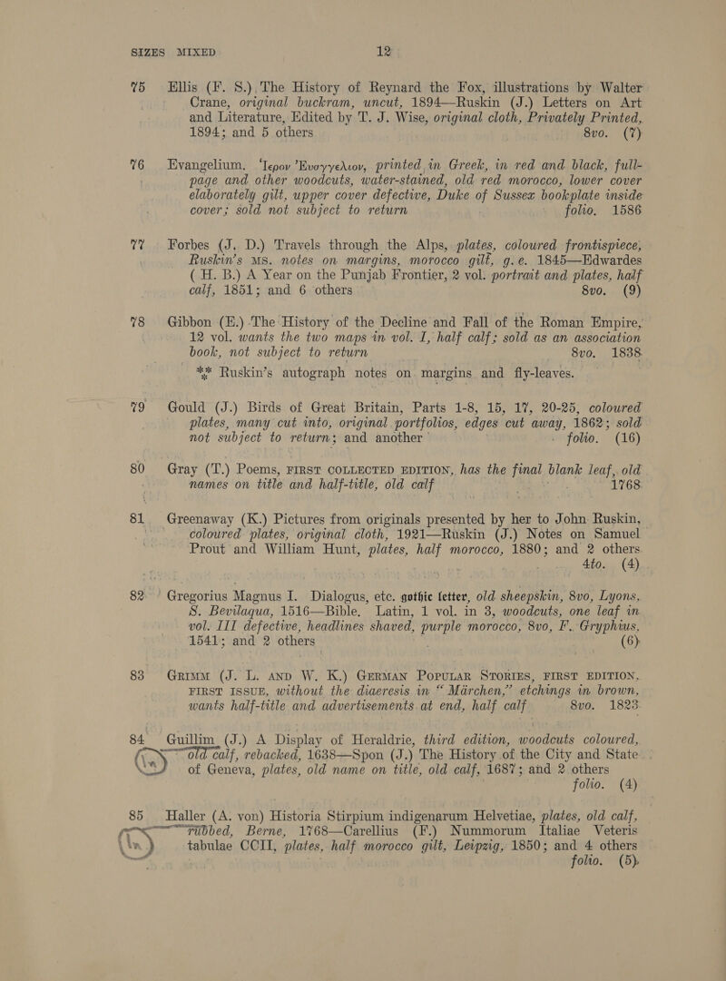 75 Hillis (i. 8.),The History of Reynard the Fox, illustrations by Walter Crane, original buckram, uncut, 1894—Ruskin (J.) Letters on Art and Literature, Edited by T. J. Wise, original cloth, Privately Printed,. 1894; and 5 others 8vo. (7) 76 Evangelium. ‘Tepov ’EvoyyeAvov, printed in Greek, in red and black, full- page and other woodcuts, water-stained, old red morocco, lower cover elaborately gilt, upper cover defective, Duke oF Sussex bookplate inside cover; sold not subject to return . \folo. 1586 7? ~~ Forbes (J, D.) Travels through the Alps, plates, coloured frontispiece, Ruskin’s Ms. notes on margins, morocco gilt, g.e. 1845—Edwardes ( H. B.) A Year on the Punjab Frontier, 2 vol: portrait and plates, half calf, 1851; and 6 others 8vo. (9) %8 Gibbon (E.) The History of the Decline and Fall of the Roman Empire, 12 vol. wants the two maps in vol. I, half calf; sold as an association book, not subject to return 8vo. 1838. eg Ruskin’s autograph notes on. “margins and fly-leaves. 79 Gould (J.) Birds of Great Britain, Parts 1-8, 15, 17, 20-25, colowred plates, many cut into, original portfolios, edges “cut any 1862; sold not subject to return; and another © folio. (16) 80 Gray (T.) Poems, FIRST COLLECTED EDITION, has the final blank leaf, old ; names on title and half-trtle, old calf — 1768. 81 Greenaway (K.) Pictures from originals presented by her to John Ruskin, — coloured plates, original cloth, 1921—Ruskin (J.) Notes on Samuel Prout and William Hunt, plates, bole morocco, 1880; and 2 others. te, ota ae 82&gt; Gregorius Magnus i. Danae etc. gothic letter, old sheepskin, 8vo, Lyons, S. Bevilaqua, 1516—Bible. Latin, 1 vol. in 3, Taurens one leaf wn vol. III defective, headlines shaved, purple morocco, ie EF. Gryphius, 1541; and 2 Sage (6): 83 Grimm (J. L. anp W. K.) German Popunar SToRIEs, FIRST EDITION, FIRST ISSUE, without the diaeresis iw “ Mdrchen,’ etchings i brown, wants half-title and advertisements. at end, half calf 8vo. 1823:  84. a (J.) A Display of Heraldrie, third edition, sanders coloured, \ calf, rebacked, 1638—Spon (J. ) The History of the City and State. of Geneva, plates, old name on title, old calf, 1687; and 2 others folio. (4) 85 Haller (A. von) Historia Stirpium indigenarum Helvetiae, plates, old calf, ower Tubbed, Berne, 1%68—Carellius (F.) Nummorum Italiae Veteris a tabulae CCI, plates, west morocco gilt, Leipzig, 1850; and 4 others folio. (5)