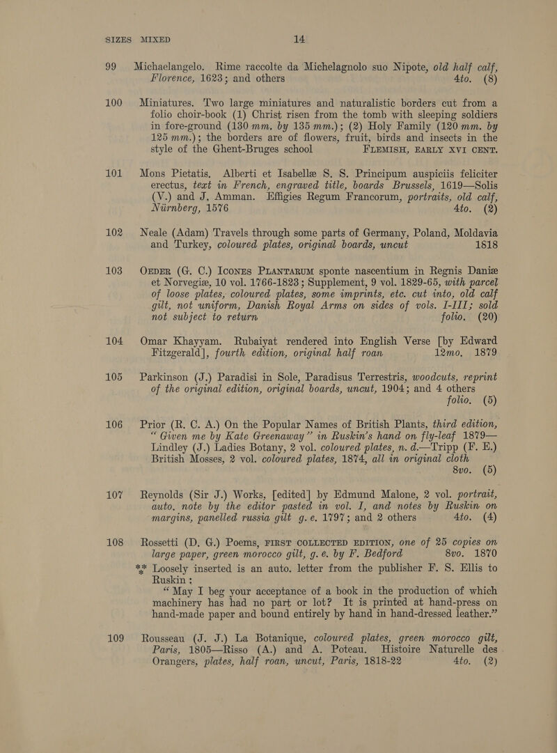 99 100 101 102 103 104 105 106 107 108 109 Florence, 1623; and others 4to. (8) Miniatures. ‘T'wo large miniatures and naturalistic borders cut from a folio choir-book (1) Christ risen from the tomb with sleeping soldiers in fore-ground (130 mm, by 135 mm.); (2) Holy Family (120 mm. by 125 mm.); the borders are of flowers, fruit, birds and insects in the style of the Ghent-Bruges school F'LEMISH, EARLY XVI CENT. Mons Pietatis. Alberti et Isabelle S. 8. Principum auspiciis feliciter erectus, text in French, engraved title, boards Brussels, 1619—Solis (V.) and J, Amman. Effigies Regum Francorum, portraits, old calf, Nirnberg, 15%6 4to. (2) Neale (Adam) Travels through some parts of Germany, Poland, Moldavia and Turkey, coloured plates, original boards, uncut 1518 OEDER (G. C.) IconEs PLanTaruM sponte nascentium in Regnis Daniz et Norvegiz, 10 vol. 1766-1823 ; Supplement, 9 vol. 1829-65, with parcel of loose plates, coloured plates, some wmprints, etc. cut into, old calf gilt, not uniform, Danish Royal Arms on sides of vols. I-III; sold not subject to return folio. (20) Omar Khayyam. Rubaiyat rendered into English Verse [by Edward Fitzgerald], fourth edition, original half roan 12mo, 1879 Parkinson (J.) Paradisi in Sole, Paradisus Terrestris, woodcuts, reprint of the original edition, original boards, uncut, 1904; and 4 others folio. (5) Prior (R. C. A.) On the Popular Names of British Plants, third edition, “ Gwen me by Kate Greenaway” in Ruskin’s hand on fly-leaf 1879— Lindley (J.) Ladies Botany, 2 vol. coloured plates, n. d—Tripp (F. E.) British Mosses, 2 vol. coloured plates, 1874, all in original cloth (5) 8v0o. (d Reynolds (Sir J.) Works, [edited] by Edmund Malone, 2 vol. portrait, auto. note by the editor pasted in vol. I, and notes by Ruskin on margins, panelled russia gilt g.e, 1797; and 2 others Ato. (4) Rossetti (D. G.) Poems, FIRST COLLECTED EDITION, one of 25 copies on large paper, green morocco gilt, g.e. by F. Bedford 8vo. 1870 ** Loosely inserted is an auto. letter from the publisher F. S. Ellis to Ruskin : “May I beg your acceptance of a book in the production of which machinery has had no part or lot? It is printed at hand-press on hand-made paper and bound entirely by hand in hand-dressed leather.” Rousseau (J. J.) La Botanique, coloured plates, green morocco gilt, Paris, 1805—Risso (A.) and A. Poteau. Histoire Naturelle des Orangers, plates, half roan, uncut, Paris, 1818-22 4to. (2)