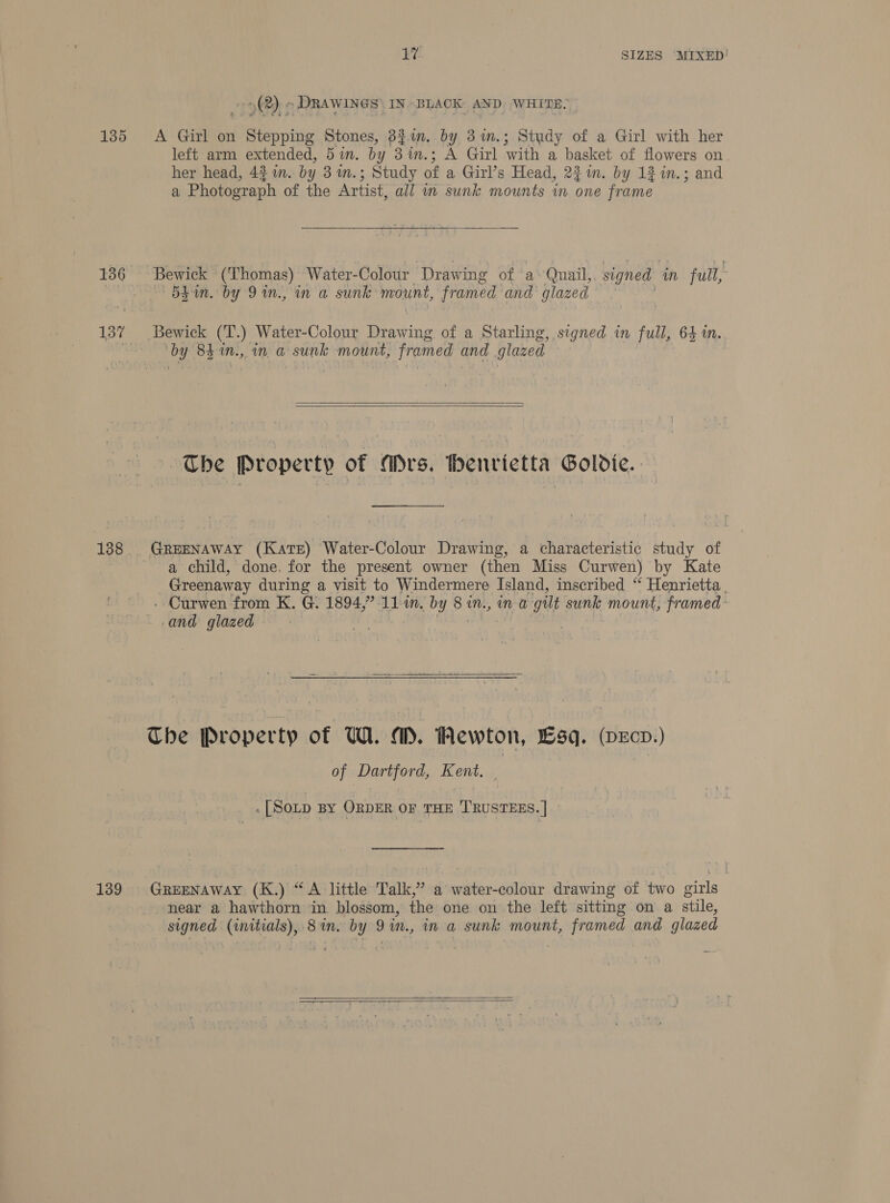 (2), » DRAWINGS) IN BLACK AND WHITE. 135 A Girl on Peto oivie Stones, 3821n. by 3%im.; Study of a Girl with her left arm extended, 5 in. by 3 in.; A Girl ‘with a basket of flowers on her head, 4% an. by 3m.; Study of a Girl’s Head, 22m. by 12 in.; and a Phererieh of the Artist, all m sunk mounts in one frame 136 Bewick (‘Thomas) Water-Colour ‘Drawing of a» Qnail,, signed mM full, AS EN Da te. UY SD it., Un a sunic’ mount, framed and glazed 137 Bewick (T.) Water-Colour Drawing of a Starling, signed in full, 64m. by 84 1Nn., im a sumle mount, framed and glazed   The Property of Ars. thenvietta Goldie. 138 GREENAWAY (Kate) Water-Colour Drawing, a characteristic study of a child, done. for the present owner (then Miss Curwen) by Kate Greenaway during a visit to Windermere Island, inscribed “ Henrietta. - Curwen from K. G. 1894,” 11m. by 8 in., ina gilt sunk mount, framed- and glazed Bi pi |  Che Property of W. aM. Newton, sq. (pecp.) of Dartford, Kent, — . [SOLD BY ORDER OF THE 'T'RUSTEES. | » 139 GREENAWAY (K.) “A little Tall, ” a water-colour drawing of two girls near a hawthorn in blossom, the one on the left sitting on a stile, signed (initials), 8 in. by 9 in., in a sunk mount, framed and glazed   