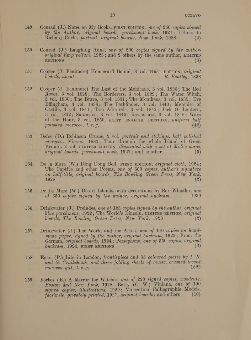 149 150 151 152 154 156 157 158 159 19 OCTAVO Conrad (J.) Notes on My Books, First EDITION, one of 250 copies signed by the Author, original boards, parchment back, 1921; Letters to Richard Curle, portrait, original boards, New York, 1928 (2) Conrad (J.) Laughing Anne, one of 200 copies signed by the author, original limp vellum, 1923; and 2 others by the same author, LIMITED EDITIONS (3) Cooper (J. Fenimore) Homeward Bound, 3 vol. FIRST EDITION, original boards, uncut R. Bentley, 1838 Cooper (J. Fenimore) The Last of the Mohicans, 3 vol. 1826; The Red Rover, 3 vol. 1828; The Borderers, 3 vol. 1829; The Water Witch, 3 vol. 1830; The Brave, 3 vol. 1831; The Monikens, 3 vol. 1835; Eve Effingham, 3 vol. 1838; The Pathfinder, 3 vol. 1840; Mercides of Castile, 3 vol. 1841; Two Admirals, 3 vol. 1842; Jack O’ Lantern, 3 vol, 1842; Satanstoe, 3 vol. 1845; Ravensnest, 3 vol. 1846; Ways of the Hour, 3 vol. 1850, FIRST ENGLISH EDITIONS, uniform half polished morocco, t. e.g. (42) Defoe (D.) Robinson Crusoe, 2 vol. portrait and etchings, half polished morocco, Niummo, 1882; Tour through the whole Island of Great Britain, 2 vol. LIMITED EDITION, tlustrated with a set of Moll’s maps, original boards, parchment back, 1927; and another (5) De la Mare (W.) Ding Dong Bell, First EDITION, original cloth, 1924; The Captive and other Poems, one of 600 copies, author’s signature on half-title, original boards, The Bowling Green Press, New York, 1928 (2) De La Mare (W.) Desert Islands, with decorations by Rex Whistler, one of 650 copies signed by the author, original buckram 1930 Drinkwater (J.) Preludes, one of 125 copies signed by the author, original blue parchment, 1922; The World’s Lincoln, LIMITED EDITION, original boards, The Bowling Green Press, New York, 1928 (2) Drinkwater (J.) The World and the Artist, one of 140 copies on hand- made paper, signed by the author, original buckram, 1922; From the German, original boards, 1924; Persephone, one of 550 copies, original buckram, 1924, FIRST EDITIONS (3) Egan (P.) Life in London, frontispiece and 35 coloured plates by I. R. and. G. Cruikshank, and three folding sheets of music, crushed levant morocco gilt, t. e.g. 1822 Forbes (E.) A Mirror for Witches, one of 220 signed copies, woodcuts, Boston and New York, 1928—Berry (C. W.) Viniana, one of 100 signed copies, illustrations, 1929; Vincentino Calliographic Models, facsimile, privately printed, 192%, original boards; and others (10)