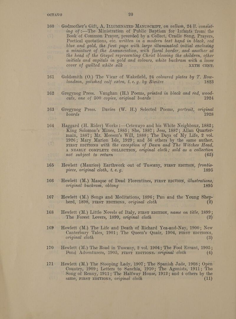161 162 163 164 165 166 167 168 169 170 171 Godmother’s Gift, A, InnuMrNATED Manuscript, on vellum, 24 Il. consist- ing of :—The: Ministration of Public Baptism for Infants ‘from! the Book of Common Prayer, preceded: by a Collect, Cradle Song, Prayers, Poetical quotations, etc. written in a modern text hand in black, red blue and gold, the first page with large wlluminated initial enclosing a miniature of the Annunciation, with floral border, and another at the head of the Gospel representing Christ blessing the children, other imitials and capitals in gold and colours, white buckram with a loose cover of quilted white silk . -. + +) . xX ORNAy Goldsmith (O.) The Vicar of Wakefield, 24 coloured plates by T. Row- landson, polished calf extra, t. e.g. by Rwiere &gt; 1823 Gregynog Press. Vaughan (H.) Poems, printed in black and red, wood- cuts, one of 500 copies, original boards’ |. rH 1924 Gregynog Press. Davies (W. H.) Selected Poems, portrant, original boards | , : 1928 Haggard (H. Rider) Works :—Cetewayo and his White N Kinin 1882; - King Solomon’s Mines, 1885; She, 1887; Jess, 1887; Allan Quarter- main, 1887; Mr. Meeson’s Will, 1888: The Days of “My Life, 2 vol. 1926 ; Mary Marion Isle, 1929; and 56 others by the same author, FIRST EDITIONS with the exception of Dawn and The Witches Head, A NEARLY COMPLETE COLLECTION, original cloth; sold as a collection not subject to return (65) Hewlett (Maurice) Earthwork out of Tuscany, FIRST EDITION, frontis- prece, original cloth, t. e.g. : 1895 Hewlett (M.) Masque of Dead eae heet ag FIRST EDITION, tllustrations, original buckram, oblong 1895 herd, 1898, FIRST EDITIONS, original cloth Hewlett (M.) Little Novels of Italy, FIRST EDITION, name on title, 1899; The Forest Lovers, 1899, original cloth (2) Hewlett (M.) The Life and Death of Richard Yea-and-Nay, 1900; New Canterbury Tales, 1901; The Queen’s Quair, 1904, FIRST EDITIONS, original cloth (3) Hewlett (M.) The Road in Tuscany, 2 vol. 1904; The Fool Errant, 1905; Fond Adventurers, 1905, FIRST EDITIONS, original cloth (4) Hewlett (M.) The Stooping Lady, 1907; The Spanish Jade, 1908; Open Country, 1909; Letters to Sanchia, 1910: The Agonists, 1911; The Song of Renny, 1911; The Halfway House, 1912; and 4 others by the same, FIRST EDITIONS, original cloth Pe eClas