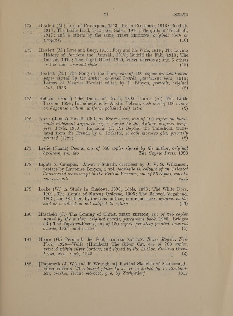 172 174 176 127 aye, 180 181 182 aL OCTAYO 1913; The Little Iliad, 1915; Gai Saber, 1916; Thorgills of. Treadholt, LSC «aaa a a . a ea wl (10) History of Peridore and Paravail, 1917; Gudrid the Fair, 1918; The Outlaw, 1919; The Light Heart, 1920; FIRST EDITIONS ; and 6 others by the same, original cloth (12) Hewlett (M.) The Song of the Plow, one of 100 copies on hand-made paper signed by the author, original boards, parchment back, 1916; Letters of Maurice Hewlett edited by L. : Hates ‘tats original cloth, 1926 (2) Passion, 1894; Introductions by Austin Dobson, each one of 100 copies con Japanese vellum, van polished calf extra (2) Joyce (James) Haveth Childers Everywhere, one of 100 copies on hand- made iridescent Japanese paper, signed by the Author, original wrap- pers, Paris, 1930— Raymond (J. P.) Beyond the Threshold, trans- lated from the French by C. Ricketts, smooth morocco gilt, privately printed (1927) _ (2) Leslie (Shane) Poems, one of 350 copies signed by the author, original buckram, sm. Ato The Cayme Press, 1928 preface by Lawrence Binyon, 2 vol. facsimile in colours of an Orvental uluminated manuscript in the British Museum, one of 55 comes, smooth morocco gilt wo n.d. 1900; The Morals of Marcus Ordeyne, 1905; The Beloved Vagabond, 1907 : and 28 others by the same author, FIRST EDITIONS, original cloth ; sold as a collection not subject to return (33) Masefield (J.) The Coming of Christ, FIRST EDITION, one of 275 copies signed by the author, original boards, parchment back, 1928; Bridges (R.) The Tapestry-Poems, one of 150 comes, privately printed, original boards, 1925; and others (4) Moore (G.) Peronnik the Fool, timirep EpiTiIon, Bruce Rogers, New York, 1926—Wolfe (Humbert) The Silver Cat, one of %80 copies, printed within silver borders, and Paes by the Author, Bowling Green Press, New York, 1928 . ; (2) FIRST EDITION, 21 coloured plates by J. Green etched by T. Rowland- son, crushed levant morocco, g.e. by Zaehnsdorf 1812