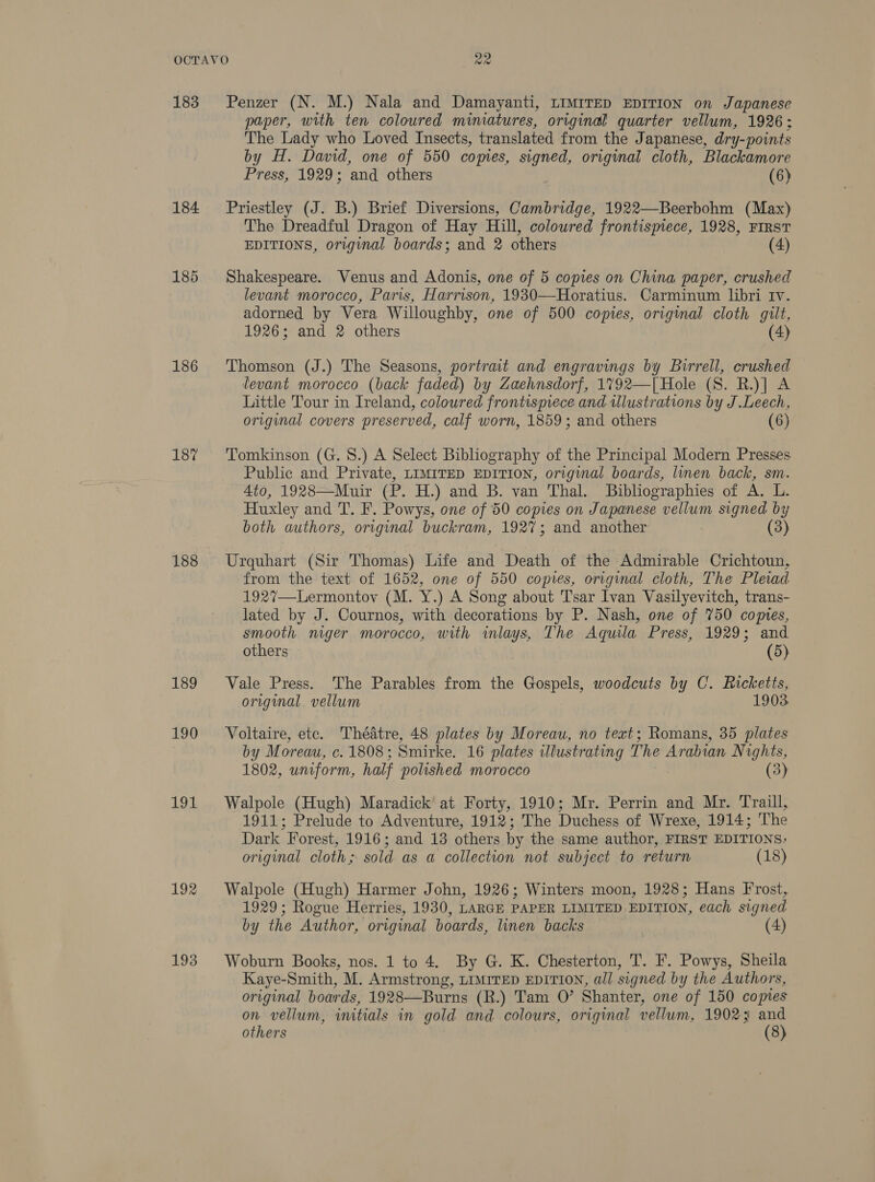 183 184 185 186 187 188 189 190 Ebeal 192 193 Penzer (N. M.) Nala and Damayanti, LIMITED EDITION on Japanese paper, with ten coloured miniatures, original quarter vellum, 1926; The Lady who Loved Insects, translated from the J apanese, dry-points by H. David, one of 550 copies, signed, original cloth, Blackamore Press, 1929; and others (6) Priestley (J. B.) Brief Diversions, Cambridge, 1922—Beerbohm (Max) The Dreadful Dragon of Hay Hill, coloured frontismece, 1928, FIRST EDITIONS, original boards; and 2 others (4) Shakespeare. Venus and Adonis, one of 5 copies on China paper, crushed levant morocco, Paris, Harrison, 1930—Horatius. Carminum libri Iv. adorned by Vera Willoughby, one of 500 copies, original cloth gilt, 1926; and 2 others (4) Thomson (J.) The Seasons, portrait and engravings by Birrell, crushed levant morocco (back faded) by Zaehnsdorf, 1792—[ Hole (S. R.)] A Little Tour in Ireland, coloured frontispiece and ulustrations by J.Leech, original covers preserved, calf worn, 1859; and others (6) Tomkinson (G. 8.) A Select Bibliography of the Principal Modern Presses Public and Private, LIMITED EDITION, original boards, linen back, sm. 4to, 1928—Muir (P. H.) and B. van Thal. Bibliographies of A. L. Huxley and T. F. Powys, one of 50 copies on Japanese vellum signed by both authors, original buckram, 1927; and another (3) Urquhart (Sir Thomas) Life and Death of the Admirable Crichtoun, from the text of 1652, one of 550 copies, original cloth, The Plevad 1927—Lermontov (M. Y.) A Song about Tsar Ivan Vasilyevitch, trans- lated by J. Cournos, with decorations by P. Nash, one of 750 copies, smooth mger morocco, with inlays, The Aquila Press, 1929; and others | (5) Vale Press. The Parables from the Gospels, woodcuts by C. Ricketts, original. vellum 1903 Voltaire, etc. Thédtre, 48 plates by Moreau, no text; Romans, 35 plates by Moreau, c. 1808 ; Smirke, 16 plates illustrating The Arabian Nights, 1802, uniform, half polished morocco (3) Walpole (Hugh) Maradick at Forty, 1910; Mr. Perrin and Mr. Traill, 1911; Prelude to Adventure, 1912; The Duchess of Wrexe, 1914; ‘The Dark Forest, 1916; and 13 others by the same author, FIRST EDITIONS; original cloth; sold as a collection not subject to return (18) Walpole (Hugh) Harmer John, 1926; Winters moon, 1928; Hans Frost, 1929; Rogue Herries, 1930, LARGE PAPER LIMITED EDITION, each signed by the Author, original boards, linen backs (4) Woburn Books, nos. 1 to 4. By G. K. Chesterton, T. F. Powys, Sheila Kaye-Smith, M. Armstrong, LIMITED EDITION, all signed by the Authors, original boar ds, 1928—Burns (R.) Tam 0’ Shanter, one of 150 copies on vellum, initials in gold and colours, original vellum, 19023: and others (8)