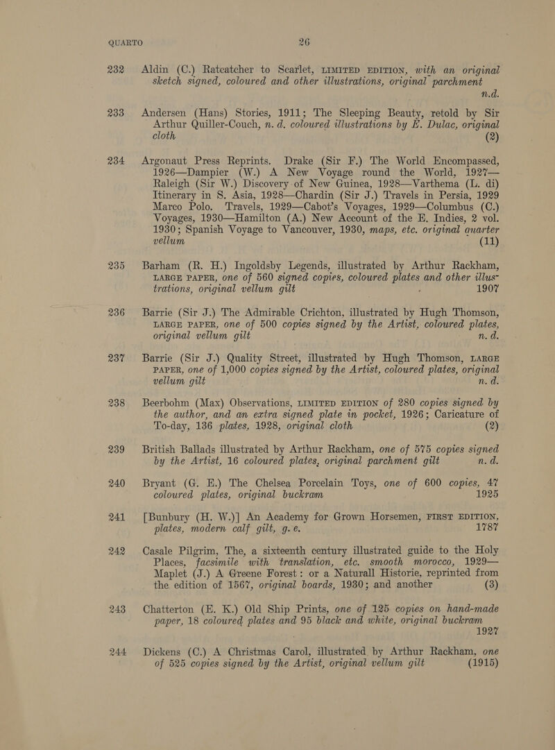 232 233 234 235 236 237 238 239 240 241 242 243 244 Aldin (C.) Ratcatcher to Scarlet, LIMITED EDITION, with an original sketch signed, coloured and other illustrations, original parchment n.d. Andersen (Hans) Stories, 1911; The Sleeping Beauty, retold by Sir Arthur Quiller-Couch, n. d. coloured ilustrations by E. Dulac, original cloth (2) Argonaut Press Reprints. Drake (Sir F.) The World Encompassed, 1926—Dampier (W.) A New Voyage round the World, 1927— Raleigh (Sir W.) Discovery of New Guinea, 1928—Varthema (L. di) Itinerary in 8S, Asia, 1928—Chardin (Sir J.) Travels in Persia, 1929 Marco Polo. ‘Travels, 1929—Cahbot’s Voyages, 1929—Columbus (C.) Voyages, 1930—Hamilton (A.) New Account of the E. Indies, 2 vol. 1930; Spanish Voyage to Vancouver, 1930, maps, etc. original auarter vellum (11) Barham (R. H.) Ingoldsby Legends, illustrated by Arthur Rackham, LARGE PAPER, one of 560 signed copies, coloured plates and other illus- trations, original vellum guilt : ; 1907 Barrie (Sir J.) The Admirable Crichton, illustrated by Hugh Thomson, LARGE PAPER, one of 500 copies signed by the Artist, coloured plates, original vellum gilt n. d. Barrie (Sir J.) Quality Street, illustrated by Hugh Thomson, LARGE PAPER, one of 1,000 copies signed by the Artist, coloured plates, original vellum gilt n. d. Beerbohm (Max) Observations, LIMITED EDITION of 280 copies signed by the author, and an extra signed plate in pocket, 1926; Caricature of To-day, 136 plates, 1928, original cloth (2) British Ballads illustrated by Arthur Rackham, one of 575 copies signed by the Artist, 16 coloured plates, original parchment gilt n.d. Bryant (G. E.) The Chelsea Porcelain Toys, one of 600 copies, 47 coloured plates, original buckram | 1925 [Bunbury (H. W.)] An Academy for Grown Horsemen, FIRST EDITION, plates, modern calf gilt, g. e. 1787 Casale Pilgrim, The, a sixteenth century illustrated guide to the Holy Places, facsimile with translation, etc. smooth morocco, 1929— Maplet (J.) A Greene Forest: or a Naturall Historie, reprinted from the edition of 1567, original boards, 1930; and another (3) Chatterton (EK. K.) Old Ship Prints, one of .125 copies on hand-made paper, 18 coloured plates and 95 black and white, original buckram 1927 Dickens (C.) A Christmas Carol, illustrated. by Arthur Rackham, one of 525 copies signed by the Artist, original vellum gilt (1915)