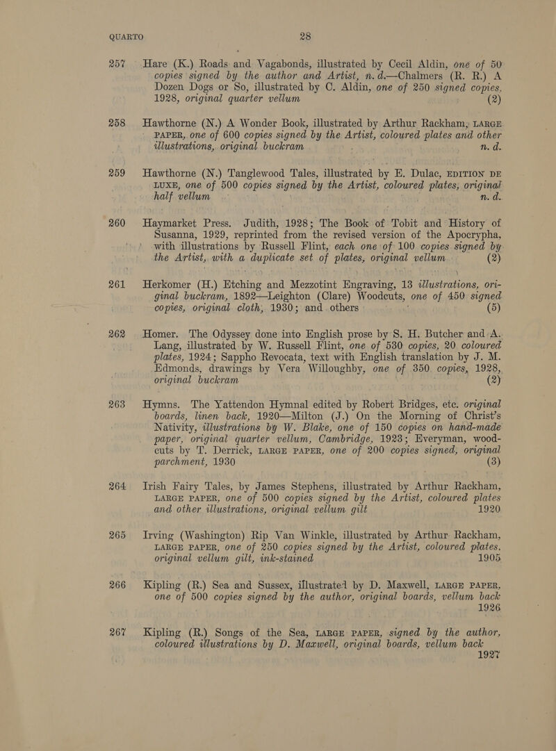 20% 208 259 260 261 262 263 264 265 266 267 Hare (K.) Roads mee Vagabonds, illustrated by Cecil Aldin, one of 50 copies signed by the author and Artist, n.d.—Chalmers (R. R.) A Dozen Dogs or So, illustrated by C. Aldin, one of 250 signed copies, 1928, original quarter vellum (2) Hawthorne (N.) A Wonder Book, illustrated by Arthur Rackham, LARGE PAPER, one of 600 copies signed by the ATi Sty coloured plates and other ulustrations, original buckram | n. d. Hawthorne (N.) Tanglewood Tales, illustrated by EK. Dulac, EDITION DE LUXE, one of 500 comes signed by the Artist, coloured plates, original halt vellum | | n. d.. Haynie: Press. Judith, 1928; The Book of Tobit and History of Susanna, 1929, reprinted from the revised version of the Apocrypha, with illustrations by Russell Flint, each one:of' 100 copies. signed by the Artist, with a nguPine’? set of PAG A a vellum. (2) } :) Herkomer (H.) Btching and Menon ete ra 13 illustrations, ori- ginal buckram, 1892—Leighton (Clare) Woodeuts, one of 450 signed copies, original cloth, 1930; and. others | - (5) Homer. The Odyssey done into English prose by 8. H. Butcher and /A.. Lang, illustrated by W. Russell Flint, one of 530 copies, 20 coloured plates, 1924; Sappho Revocata, text with English translation by J. M. _Edmonds, drawings by Vera Weenie one Ch 3850 copres, 1928, nk buckram (2) Hymns. The Yattendon Hymnal ee by Robert Bridges, ete. original boards, linen back, 1920—Milton (J.) On the Morning of Christ’s Nativity, illustrations by W. Blake, one of 150 copies on hand-made paper, original quarter vellum, Cambridge, 1923; Everyman, wood- cuts by T. Derrick, LARGE PAPER, one of 200 copies signed, original parchment, 1930 (3) Irish Fairy Tales, by James Stephens, illustrated by Arthur Rackham, LARGE PAPER, one of 500 copies signed by the Artist, coloured plates and other illustrations, original vellum gilt 7 1920 Irving (Washington) Rip Van Winkle, illustrated by Arthur Rackham, LARGE PAPER, one of 250 copies signed by the Artist, coloured plates, original vellum gilt, ink-stained 1905 Kipling (R.) Sea and Sussex, illustratel by D. Maxwell, LarGE PAPER, one fe 500 copies signed by the author, original boards, vellum back 1926 Kipling (R.) Songs of the Sea, LARGE PAPER, signed by the author, coloured illustrations by D. Maxwell, original boards, vellum back , 1927