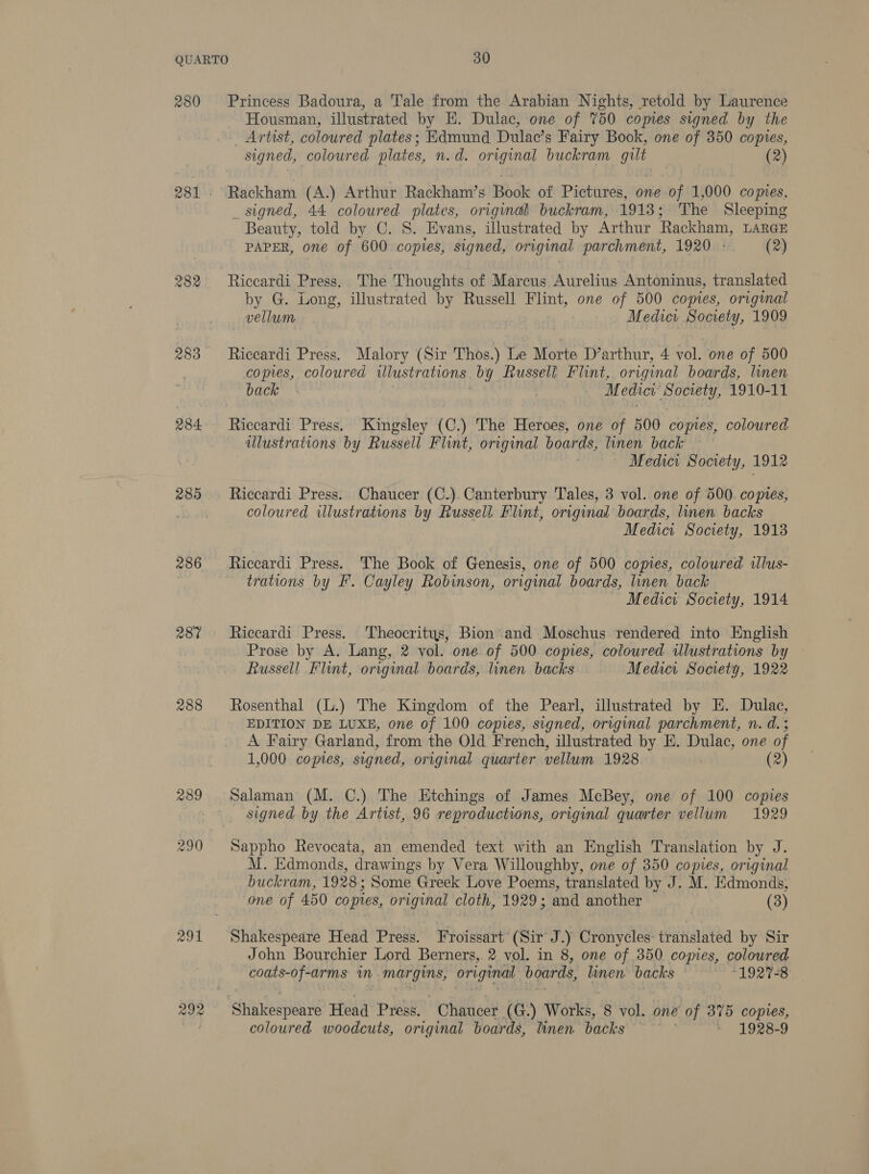 280 282 283 284 2895 286 287 288 289 290 ag91 292 Princess Badoura, a Tale from the Arabian Nights, retold by Laurence Housman, illustrated by E. Dulac, one of 750 copies signed by the Artist, coloured plates; Edmund Dulac’s Fairy Book, one of 350 copies, signed, coloured plates, n.d. original buckram gilt (2) Rackham (A.) Arthur Rackham’s Book of Pictures, one of 1,000 copies, _ signed, 44 coloured plates, original buckram, 1913; The Sleeping Beauty, told by C. S. Evans, illustrated by Arthur Rackham, LARGE PAPER, one of 600 copies, signed, original parchment, 1920 - (2) Riccardi Press. The Thoughts of Marcus Aurelius Antoninus, translated by G. Long, illustrated ‘by Russell Flint, one of 500 copies, original , vellum Medier Society, 1909 Riccardi Press, Malory (Sir Thos.) Le Morte D’arthur, 4 vol. one of 500 copies, coloured Ulustrations OY Russell Flint, original boards, linen back. , Medici Ba aad 1910-11 Riccardi Press. Kingsley (C.) The Heroes, one of 500 copies, coloured illustrations by Russell Flint, original boar as, linen back Medici Socety, 1912 Riccardi Press. Chaucer (C.). Canterbury Tales, 3 vol. one of 500. copies, coloured illustrations by Russell. Flint, original boards, linen backs Medici Society, 1913 Riccardi Press. The Book of Genesis, one of 500 copies, coloured illus- trations by F. Cayley Robinson, original boards, linen back Medici Society, 1914 Riccardi Press. Theocritys, Bion and Moschus rendered into English Prose by A. Lang, 2 vol. one of 500 copies, coloured wlustrations by Russell Flint, original boards, linen backs Medica Society, 1922 Rosenthal (L.) The Kingdom of the Pearl, illustrated by E. Dulac, EDITION DE LUXE, one of 100 copies, signed, original parchment, n. d.; A Fairy Garland, from the Old French, illustrated by E. Dulac, one of 1,000 copies, signed, original quarter vellum 1928 (2) Salaman (M. C.) The Etchings of James McBey, one of 100 copies signed by the Artist, 96 reproductions, original quarter vellum 1929 Sappho Revocata, an emended text with an English Translation by J. M. Edmonds, drawings by Vera Willoughby, one of 350 copies, original buckram, 1928; Some Greek Love Poems, translated by J. M. Edmonds, one of 450 copies, original cloth, 1929; and another (3) John Bourchier Lord Berners,. 2 vol. in 8, one of 350 copies, coloured coats-of-arms in Margins, original boards, linen. backs “1927-8 coloured woodcuts, original boards, linen backs * 1928-9