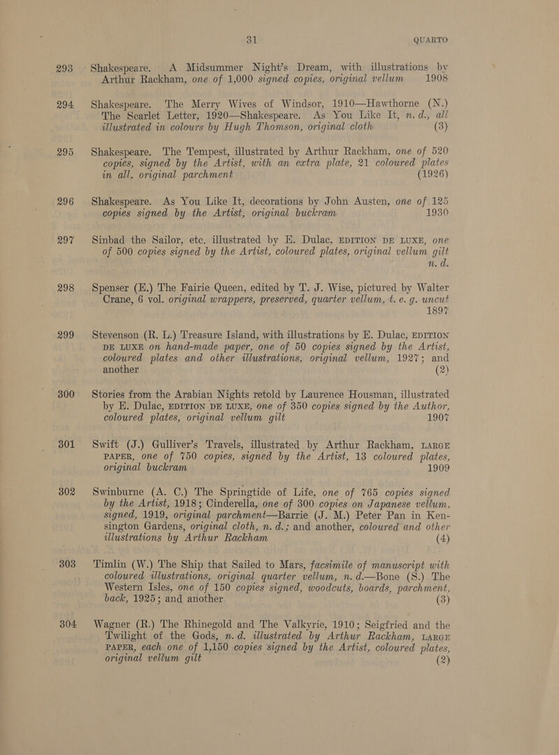 293 294 295 296 2070 298 299 300 301 302 303 304 31 QUARTO Shakespeare. A Midsummer Night’s Dream, with illustrations by Arthur Rackham, one of 1,000 signed copies, original vellum 1908 Shakespeare. The Merry Wives of Windsor, 1910—Hawthorne (N.) The Scarlet Letter, 1920—Shakespeare. As You Like It, n.d., all illustrated in colours by Hugh Thomson, original cloth (3) Shakespeare. The Tempest, illustrated by Arthur Rackham, one of 520 copies, signed by the Artist, with an extra plate, 21 coloured plates in all, original parchment (1926) Shakespeare. As You Like It, decorations by John Austen, one of 125 copies signed by the Artist, original buckram 1930 Sinbad the Sailor, etc. illustrated by E. Dulac, EDITION DE LUXE, one of 500 copies signed by the Artist, coloured plates, origimal vellum gilt n. d. Spenser (H.) The Fairie Queen, edited by T. J. Wise, pictured by Walter Crane, 6 vol. original wrappers, preserved, quarter vellum, t. e. g. uncut 1897 Stevenson (R. L.) Treasure Island, with illustrations by E. Dulac, EDITION DE LUXE on hand-made paper, one of 50 copies signed by the Artist, coloured plates and other illustrations, original vellum, 1927; and another (2) Stories from the Arabian Nights retold by Laurence Housman, illustrated by E. Dulac, EDITION DE LUXE, one of 350 copies signed by the Author, coloured plates, original vellum gilt 1907 Swift (J.) Gulliver’s Travels, illustrated by Arthur Rackham, LarGE PAPER, one of 750 copies, signed by the Artist, 13 coloured plates, original buckram 1909 Swinburne (A. C.) The Springtide of Life, one of 765 copies signed by the Artist, 1918; Cinderella, one of 300 copies on Japanese vellum, signed, 1919, original parchment—Barrie (J. M.) Peter Pan in Ken- sington Gardens, original cloth, n.d.; and another, coloured and other illustrations by Arthur Rackham (4) Timlin (W.) The Ship that Sailed to Mars, facsimile of manuscript with coloured illustrations, original quarter vellum, n.d.—Bone (S.). The Western Isles, one of 150 comes signed, woodcuts, boards, parchment, back, 1925; and another (3) Wagner (R.) The Rhinegold and The Valkyrie, 1910; Seigfried and the Twilight of the Gods, n.d. illustrated by Arthur Rackham, LARGE PAPER, each one of 1,150 copies signed by the Artist, coloured plates,