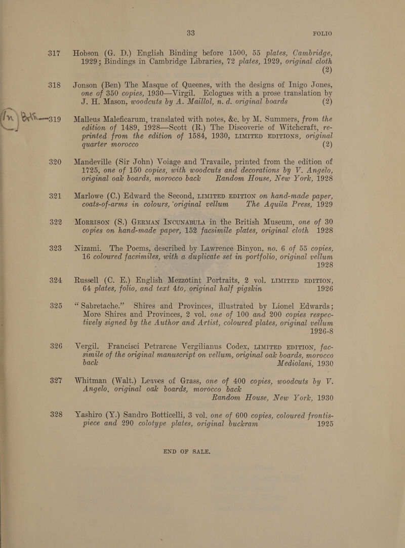 317 318 “ } BAK —319 * 320 321 322 323 B24 325 326 327 328 BO FOLIO Hobson (G. D.) English Binding before 1500, 55 plates, Cambridge, 1929; Bindings in Cambridge Libraries, 72 plates, 1929, original cloth (2) Jonson (Ben) The Masque of Queenes, with the designs of Inigo Jones, one of 350 copies, 1930—Virgil. Eclogues with a prose translation by J. H. Mason, woodcuts by A. Maillol, n.d. original boards (2) Malleus Maleficarum, translated with notes, &amp;. by M. Summers, from the edition of 1489, 1928—Scott (R.) The Discoverie of Witchcraft, re- printed from the edition of 1584, 1930, LIMITED EDITIONS, original quarter morocco (2) Mandeville (Sir John) Voiage and Travaile, printed from the edition of 1725, one of 150 copies, with woodcuts and decorations by V. Angelo, original oak boards, morocco back Random House, New York, 1928 Marlowe (C.) Edward the Second, LIMITED EDITION on hand-made paper, coats-of-arms in colours, ‘original vellum The Aquila Press, 1929 Morrison (8.) GERMAN INcUNABULA in the British Museum, one of 30 copies on hand-made paper, 152 facsimile plates, original cloth 1928 Nizami. The Poems, described by Lawrence Binyon, no. 6 of 55 copies, 16 coloured facsimiles, with a duplicate set in portfolio, original vellum 1928 Russell (C. E.) English Mezzotint Portraits, 2 vol. LIMITED EDITION, 64 plates, foho, and text 4to, original half pigskin 1926 “ Sabretache.” Shires and Provinces, illustrated by Lionel Edwards; More Shires and Provinces, 2 vol. one of 100 and 200 comes respec- twely signed by the Author and Artist, coloured plates, original vellum 1926-8 Vergil. Francisci Petrarcae Vergilianus Codex, LIMITED EDITION, fac- simile of the original manuscript on vellum, original oak boards, morocco back Mediolam, 1930 Whitman (Walt.) Leaves of Grass, one of 400 copies, woodcuts by V. Angelo, original oak boards, morocco back Random House, New York, 1930 Yashiro (Y.) Sandro Botticelli, 3 vol. one of 600 copies, coloured frontis- prece and 290 colotype plates, original buckram 1925 END OF SALE.