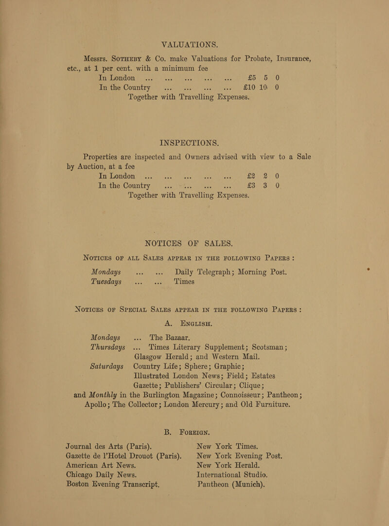 VALUATIONS. Messrs. SorHEBY &amp; Co. make Valuations for Probate, Insurance, etc., at 1 per cent. with a minimum fee PaO COU, torte USeseacress. Kea aes £0 be 0 emer COUNTY) i avanees: cette con BLO LOO Together with Travelling Expenses. INSPECTIONS. Properties are inspected and Owners advised with view to a Sale by Auction, at a fee PTC DOOMC dhetcod (ate) highs Wayans ihy pate fae O In the Country see Mite ewart’ ars eon oe. Ui Together with Travelling Expenses. NOTICES OF SALES. NOTICES OF ALL SALES APPEAR IN THE FOLLOWING PAPERS : Mondays ~- os Daily Telegraph; Morning Post. PUCSHOYS., 4... atk Limes NOTICES OF SPECIAL SALES APPEAR IN THE FOLLOWING PAPERS : A. ENGLISH. Mondays _... The Bazaar, Thursdays ... ‘Times Literary Supplement; Scotsman ; Glasgow Herald; and Western Mail. Saturdays Country Life; Sphere; Graphic; Illustrated London News; Field; Estates Gazette; Publishers’ Circular; Clique; and Monthly in the Burlington Magazine; Connoisseur; Pantheon ; Apollo; The Collector; London Mercury; and Old Furniture. B. FoREIGN. Journal des Arts (Paris). New York Times. Gazette de Hotel Drouot (Paris). | New York Evening Post. American Art News. New York Herald. Chicago Daily News. International Studio. Boston Evening Transcript. Pantheon (Munich).