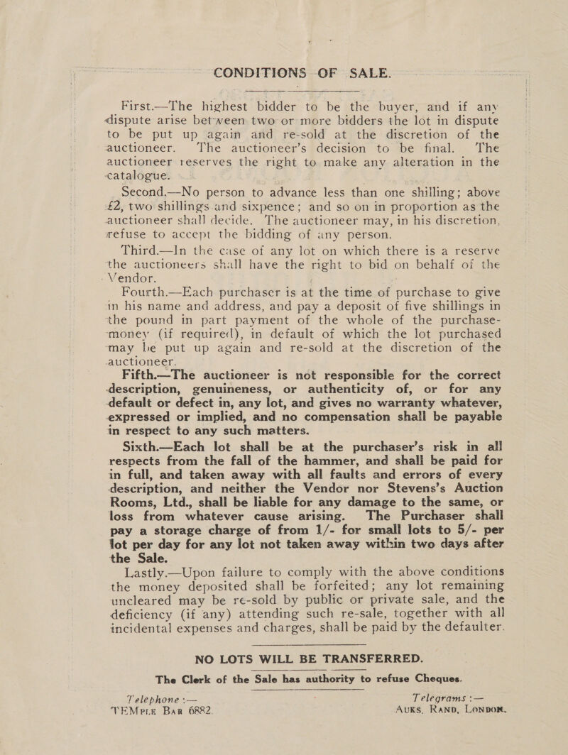 CONDITIONS OF SALE. First—The highest bidder to be the buyer, and if any dispute arise between two or more bidders the lot in dispute to be put up again and re-sold at the discretion of the auctioneer. The auctioneer’s decision to be final. The auctioneer reserves the right to make any alteration in the catalogue. | | second.—No person to advance less than one shilling; above £2, two shillings and sixpence; and so on in proportion as the auctioneer shall decide. The auctioneer may, in his discretion, refuse to accept the bidding of any person. Third—lIn the case of any lot on which there is a reserve the auctioneers shall have the right to bid on behalf of the - Vendor. — | Fourth.—Each purchaser is at the time of purchase to give in his name and address, and pay a deposit of five shillings in the pound in part payment of the whole of the purchase- ‘money (if required), in default of which the lot purchased ‘may be put up again and re-sold at the discretion of the auctioneer. Fifth—The auctioneer is not responsible for the correct description, genuineness, or authenticity of, or for any default or defect in, any lot, and gives no warranty whatever, expressed or implied, and no compensation shall be payable in respect to any such matters. Sixth.—Each lot shall be at the purchaser’s risk in all respects from the fall of the hammer, and shall be paid for in full, and taken away with all faults and errors of every description, and neither the Vendor nor Stevens’s Auction Rooms, Ltd., shall be liable for any damage to the same, or loss from whatever cause arising. The Purchaser shall pay a storage charge of from 1/- for small lots to 5/- per lot per day for any lot not taken away within two days after the Sale. Lastly.—Upon failure to comply with the above conditions the money deposited shall be forfeited; any lot remaining uncleared may be re-sold by public or private sale, and the deficiency (if any) attending such re-sale, together with all incidental expenses and charges, shall be paid by the defaulter. NO LOTS WILL BE TRANSFERRED. The Clerk of the Sale has authority to refuse Cheques. Telephone :— ; Telegrams :— TEMere Bar 6882. AuKs, Rano, Lonpon.