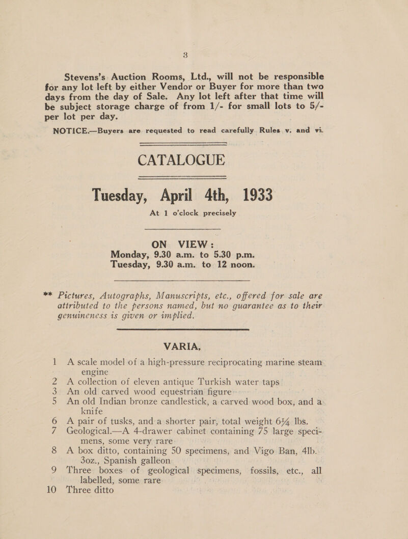 Stevens’s Auction Rooms, Ltd., will not be responsible for any lot left by either Vendor or Buyer for more than two days from the day of Sale. Any lot left after that time will be subject storage charge of from 1/- for small lots to 5/- per lot per day. NOTICE.—Buyers are requested to read carefully. Rules v. and vi. CATALOGUE Tuesday, April 4th, 1933 At 1 o'clock precisely ON VIEW: Monday, 9.30 a.m. to 5.30 p.m. Tuesday, 9.30 a.m. to 12 noon. ** Pictures, Autographs, Manuscripts, etc., offered for sale are attributed to the persons named, but no guarantee as to their genuineness is given or implied. VARIA, 1 A scale model of a high-pressure reciprocating marine steam | engine 2 A collection of eleven antique Turkish water taps 3 An old carved wood equestrian figure : 5 An old Indian bronze candlestick, a carved wood box; and a knife : 6 A pair of tusks, anda shorter pair, total weight 644 lbs. 7 Geological.—A 4-drawer came enitaming 75 large pee mens, some very-rares | 7 &amp; Al box ditto, containing 50 specimens, and MES Ban, Alb. 30z., Spanish galleon if 9 ‘Three boxes of geological spasimens, fossils, etc., all labelled, some rare 10 ‘Three ditto