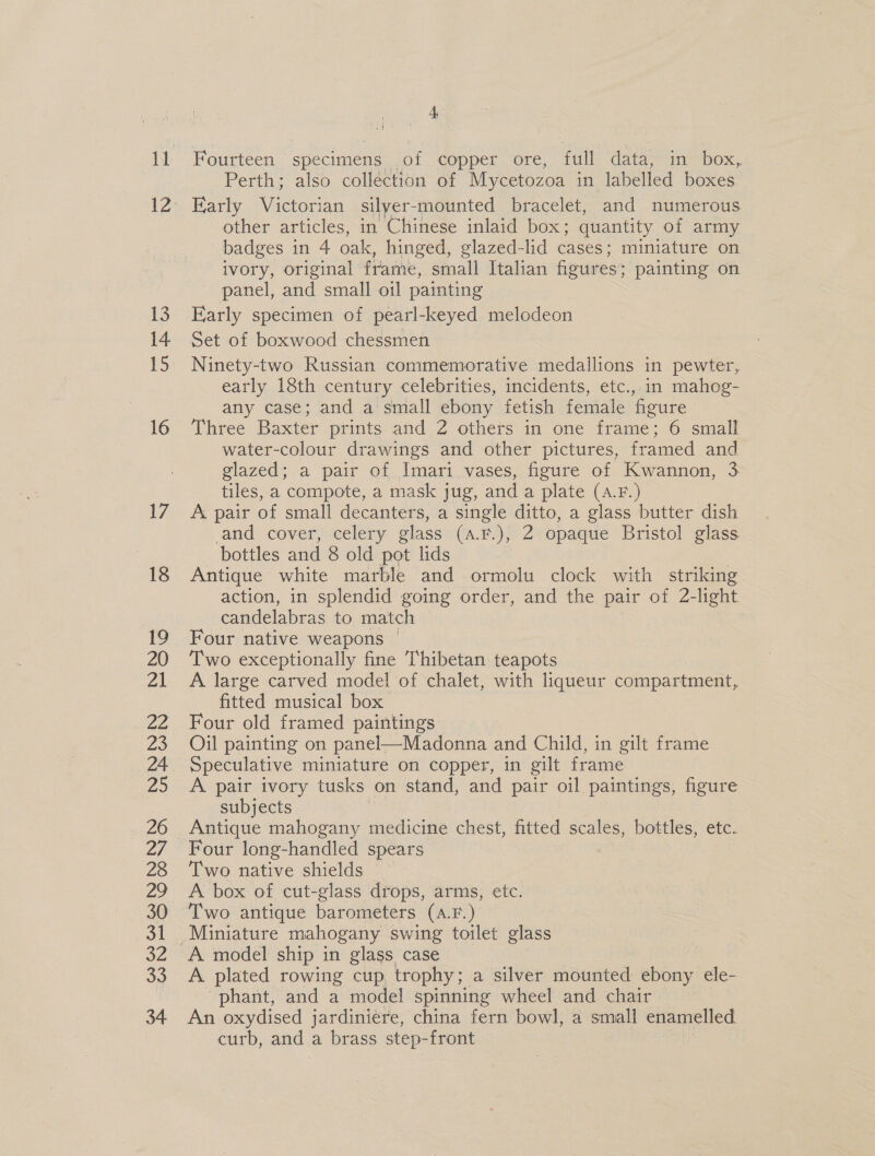 12 13 14 15 16 17 4 Perth; also collection of Mycetozoa in labelled boxes Early acca silyer-mounted bracelet, and numerous other articles, in Chinese inlaid box; quantity of army badges in 4 oak, hinged, glazed-lid cases: miniature on ivory, original frame, small Italian fieures: painting on panel, and small oil painting Early specimen of pearl-keyed melodeon Ninety-two Russian commemorative medallions in pewter, early 18th century celebrities, incidents, etc., in mahog- any case; and a small ebony fetish female figure Three Baxter prints and Z others in one frame; 6 small water-colour drawings and other pictures, framed and glazed; a pair of Imari vases, figure of Kwannon, 3 tiles, a compote, a mask jug, and a plate (A.F.) A pair of small decanters, a single ditto, a glass butter dish and cover, celery glass (a.F.), 2 opaque Bristol glass ‘bottles and 8 old pot lids Antique white marble and ormolu clock with striking action, in splendid going order, and the pair of 2-light candelabras to match Four native weapons ~ Two exceptionally fine Thibetan teapots A large carved model of CELE with liqueur compartment, fitted musical box Four old framed paintings Oil painting on panel—Madonna and Child, in gilt frame Speculative miniature on copper, in gilt frame A pair ivory tusks on stand, and pair oil paintings, figure subjects Antique mahogany medicine chest, fitted scales, bottles, etc. Four long-handled spears Two native shields ~ A box of cut-glass drops, arms, etc. Two antique barometers (A.F.) A plated rowing cup. trophy ; a silver mounted ebony ele- phant, and a model spinning wheel and chair An oxydised jardiniére, china fern bowl, a smal enamelled curb, and a brass s step- front