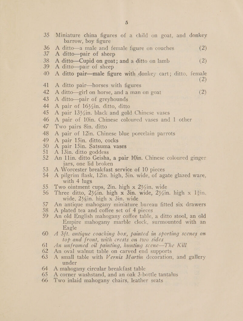 _ oO Miniature china figures of a child on goat, and donkey barrow, boy figure A ditto—a male and female figure on couches (2) A ditto—pair of sheep A ditto—Cupid on goat; and a ditto on lamb (2) A. ditto—pair of sheep A ditto pair—male figure with donkey y cart; ditto, aoe A ditto pair—horses with figures 2 A. ditto—girl on horse, and a man on goat (2) A ditto—pair of greyhounds _ A pair of 16Y%in. ditto, ditto A pair 13M%in. black and gold Chinese vases A pair of 10in. Chinese coloured vases and 1 other Two pairs 8in. ditto A pair of 12in. Chinese blue porcelain parrots A pair 15in. ditto, cocks A pair 15in. Satsuma vases A 13in. ditto goddess An llin. ditto Geisha, a pair 10in. Chinese coloured ginger jars, one lid broken A Worcester breakfast service of 10 pieces with 4 lugs Two ointment cups, 2in. high x 2'4in. sane Three ditto, 2Y4in. high x 3in, wide, 2%Zin. high x 1in. wide, 23éin. high x 3in. wide An antique mahogany miniature bureau fitted six drawers A plated tea and coffee set of 4 pieces An old English mahogany coffee table, a ditto stool, an old Empire mahogany marble clock, surmounted with an Eagle A 3ft. antique coaching box, painted in sporting scenes on top and front, with crests on two sides An unframed oil painting, hunting scene—The Kull An oval walnut table on carved end supports A small table with Vernis Martin decoration, and gallery under A mahogany circular breakfast table A corner washstand, and an oak 3-bottle tantalus Two inlaid mahogany chairs, leather seats