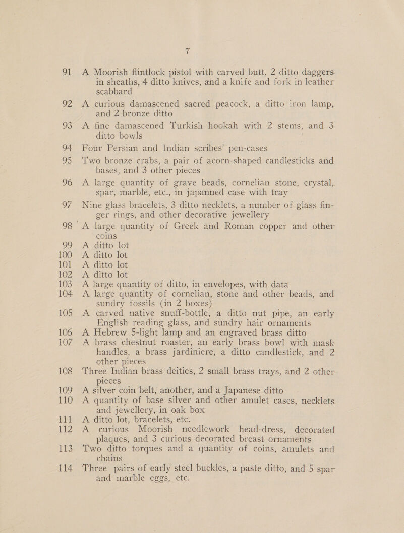 101 102 103 104 105 106 107 108 109 110 Lit 112 1, 114 7 A Moorish flintlock pistol with carved butt, 2 ditto daggers. in sheaths, 4 ditto knives, and a knife and fork in leather scabbard A curious damascened sacred peacock, a ditto iron lamp, and 2 bronze ditto A fine damascened Turkish hookah with 2 stems, and 3 ditto bowls Four Persian and Indian scribes’ pen-cases Two bronze crabs, a pair of acorn-shaped candlesticks and bases, and 3 other pieces A large quantity of grave beads, cornelian stone, crystal, spar, marble, etc., in japanned case with tray Nine glass bracelets, 3 ditto necklets, a number of glass fin- ger rings, and other decorative jewellery coins A ditto lot A ditto lot A ditto lot A ditto lot A large quantity of ditto, in envelopes, with data A large quantity of cornelian, stone and other beads, and sundry fossils (in 2 boxes) A carved native snuff-bottle, a ditto nut pipe, an. early Fnglish reading glass, and sundry hair ornaments A Hebrew 5-light lamp and an engraved brass ditto A brass chestnut roaster, an early brass bowl with mask handles, a brass jardiniere, a ditto candlestick, and 2 other pieces Three Indian brass deities, 2 small brass trays, and 2 other pieces . A silver coin belt, another, and a Japanese ditto A quantity of base silver and other amulet cases, necklets and jewellery, in oak box A ditto lot, bracelets, etc. A curious Moorish needlework head-dress, decorated plaques, and 3 curious decorated breast ornaments Two ditto torques and a quantity of coins, amulets and chains 7 Three pairs of early steel buckles, a paste ditto, and 5 spar and marble eggs, etc.