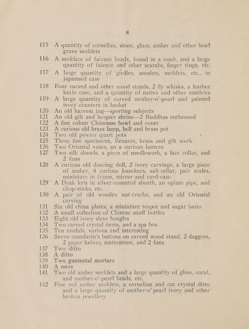 115 116 117 118 119 “120 121 122 123 125 126 127 128 129 130 13] 152 133 134 139 136 ES? 138 139 140 141 142 a: A quantity of cornelian, stone, glass, amber and other bead grave necklets A necklace of faience beads, found in a tomb, and a large quantity of faience and other scarabs, finger rigs, etc. A large quantity of girdles, amulets, “meckiets, etc., 1 japanned case Four carved and other wood stands, 2 fly whisks, a leather knife case, and a quantity of native and other sundries A large quantity of carved mother-o’-pearl and painted ivory counters in basket An old harvest jug—sporting subjects An old gilt and lacquer shrine—2 Buddhas enthroned A fine colour Cloisonne bowl and cover A curious old brass lamp, bell and brass pot Two old pewter quart. pots ; Three fine specimens, Benares, brass and gilt work Two Oriental vases, an a curious lantern Two silk shawls, a piece of needlework, a lace collar, and 2 tas : A curious old dancing doll, 2 ivory carvings, a large piece of amber, 4 curious knockers, salt-cellar, pair scales, miniature in frame, mirror and card-case A Dyak kris in silver-mounted sheath, an opium pipe, and chop-sticks, etc. A pair of old wooden nut-cracks, and an old Oriental carving Six old china plates, a miniature teapot and sugar basin A small collection of Chinese snuff bottles Eight old ivory slave bangles Two carved crystal items, and a spa box Ten medals, various and interesting Seven mandarin’s buttons on carved wood stand, 2: daggers,. 2 paper knives, metronome, and 2 fans Two ditto A ditto Two gunmetal mortars A mere Two old amber necklets and a large quantity of glass, coral, and mother-o’-pearl beads, etc. Five red amber necklets, a cornelian and cut crystal ditto and a large quantity of mother-o’ pearl ivory and other broken jewellery 7