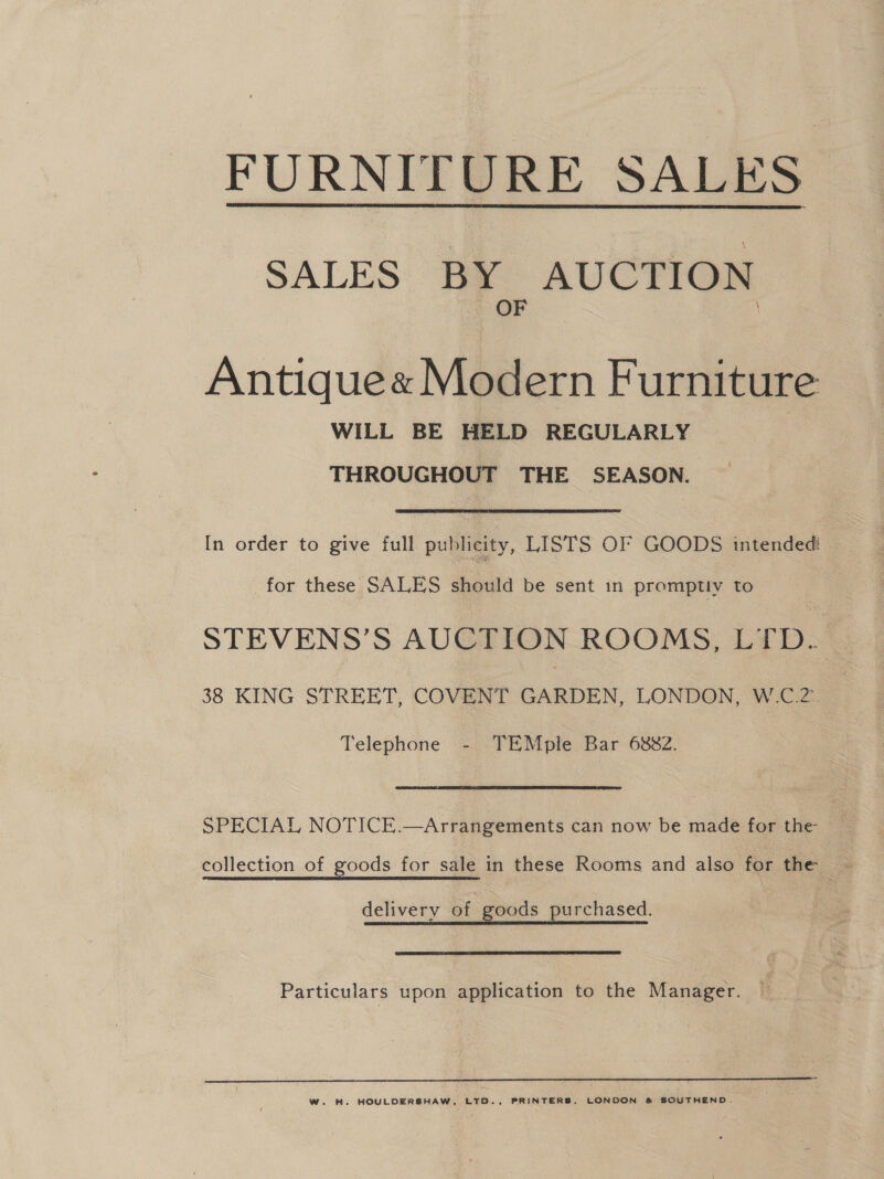 FURNITURE SALES  SALES BY AUCTION OF Antique« Modern Furniture WILL BE HELD REGULARLY 3 THROUGHOUT THE ————— In order to give full publicity, LISTS OF GOODS intended: for these SALES should be sent in promptiy to STEVENS’S AUCTION ROOMS, LTD. 38 KING STREET, COVENT GARDEN, LONDON, W.C.2.. Telephone - TEMple Bar 6882. SPECIAL NOTICE.—Arrangements can now be made for the- delivery of goods purchased. Particulars upon application to the Manager.  Ww. H. HOULDERSHAW, LTD., PRINTERS, LONDON &amp; SOUTHEND.