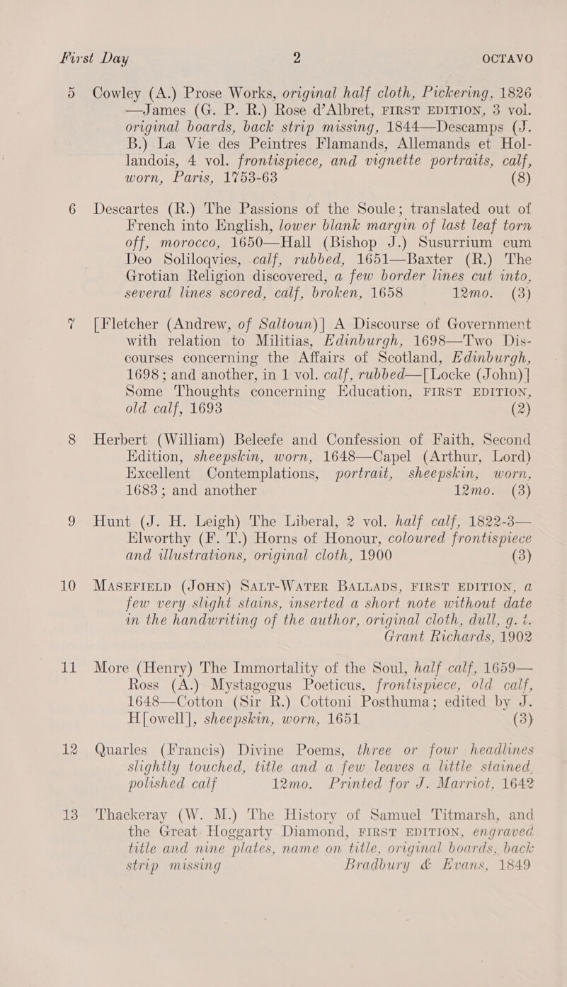 5 Cowley (A.) Prose Works, original half cloth, Pickering, 1826 —James (G. P. R.) Rose d’Albret, FIRST EDITION, 3 voi. original boards, back strip missing, 1844—Descamps (J. B.) La Vie des Peintres Flamands, Allemands et Hol- landois, 4 vol. frontispiece, and vignette portraits, calf, worn, Paris, 1753-63 (8) 6 Descartes (R.) The Passions of the Soule; translated out of French into English, lower blank margin of last leaf torn off, morocco, 1650—Hall (Bishop J.) Susurrium cum Deo Soliloqvies, calf, rubbed, 1651—Baxter (R.) The Grotian Religion discovered, a few border lines cut into, several lines scored, calf, broken, 1658 12mo. (3) —2 [Fletcher (Andrew, of Saltown)| A Discourse of Government with relation to Militias, Edinburgh, 1698—Two Dis- courses concerning the Affairs of Scotland, Edinburgh, 1698 ; and another, in 1 vol. calf, rubbed—T[ Locke (John) | Some Thoughts concerning Education, FIRST EDITION, old calf, 1693 (2) 8 Herbert (Wilham) Beleefe and Confession of Faith, Second Edition, sheepskin, worn, 1648—Capel (Arthur, Lord) Excellent Contemplations, portrait, sheepskin, worn, 1683; and another 12mo. (3) 9 Hunt (J. H. Leigh) The Liberal, 2 vol. half calf, 1822-3— Elworthy (F. T.) Horns of Honour, coloured frontispiece and wlustrations, original cloth, 1900 (3) 10 MASEFIELD (JOHN) SALT-WATER BALLADS, FIRST EDITION, a few very slight stains, mnserted a short note without date im the handwriting of the author, original cloth, dull, g. ¢. Grant Richards, 1902 11 More (Henry) The Immortality of the Soul, half calf, 1659— Ross (A.) Mystagogus Poeticus, frontispiece, old caif, 1648—Cotton (Sir R.) Cottoni Posthuma; edited by J. H]owell], sheepskin, worn, 1651 (3) 12 Quarles (Francis) Divine Poems, three or four headlines slightly touched, title and a few, leaves a little stained, polished calf 12mo. Printed for J. Marriot, 1642 13 Thackeray (W. M.) The History of Samuel Titmarsh, and the Great. Hoggarty Diamond, FIRST EDITION, engraved title and nine plates, name on title, original boards, back strip missing Bradbury &amp; Evans, 1849