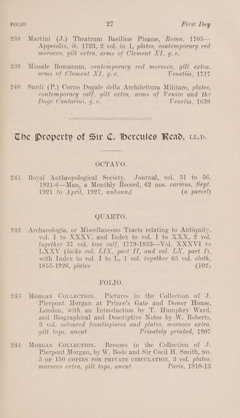 238 Martini (J.) Theatrum Basilice Pisane, Roma, 1705-— Appendix, 7b. 1723, 2 vol. in 1, plates, contemporary red morocco, gut extra, arms of Clement XI, g. e. 239 Missale Romanum, contemporary red morocco, gilt extra, arms of Clement XI, g.e. Venetus, 1717 240 Sardi (P.) Corno Dogale della Architettura Militare, plates, contemporary calf, gilt extra, arms of Venice and the Doge Cantarim, g. e. Venetia, 1639    The Property of Sir C. thercules Read, Lw.v. OCTAVO. 241 Royal Anthropological Society. Journal, vol. 51 to 56, 1921-6—Man, a Monthly Record, 62 nos. various, Sept. 1921 to April, 1927, unbound (a parcel) QUARTO. 242 Archaeologia, or Miscellaneous Tracts relating to Antiquity, vols LP t02eX XV, and” Index to; vel. i ‘to XXX, 2 vol, together 3% vol. tree calf, 1779-1853—Vol. XXXVI to LXXV (lacks vol. LIX, part II, and vol. LX, part 1), with Index to vol. I to L, 1 vol. together 65 vol. cloth, 1855-1926, plates (102) FOLIO. 243 Morgan CouLLecTion. Pictures in the Collection of J. Pierpont Morgan at Prince’s Gate and Dower House, London, with an Introduction by T. Humphry Ward, and Biographical and Descriptive Notes by W. Roberts, 3 vol. coloured frontispreces and plates, morocco extra, gut tops, uncut Privately printed, 1907 244 Morgan ConuectTion. Bronzes in the Collection of J. Pierpont Morgan, by W. Bode and Sir Cecil H. Smith, no. 5 OF 150 COPIES FOR PRIVATE CIRCULATION, 3 vol. plates, morocco extra, gilt tops, uncut Paris, 1910-13