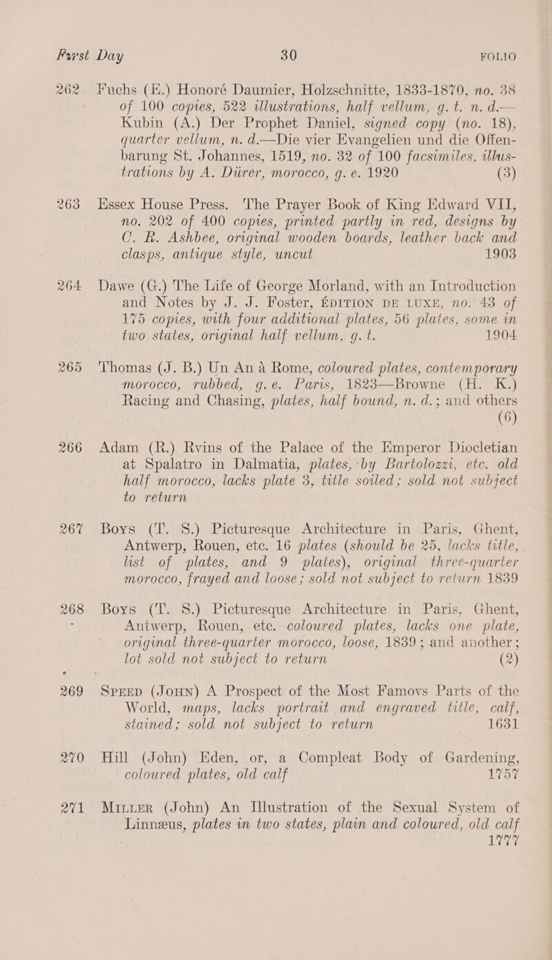 262 eo Sd (ow) 2O4 265 266 268 269 210 aie Fuchs (.) Honoré Daumier, Holzschnitte, 1833-1879, no. 38 of 100 copies, 522 illustrations, half vellum, g.t. n. d.— Kubin (A.) Der Prophet Daniel, signed copy (no. 18), quarter vellum, n. d.—Die vier Evangelien und die Offen- barung St. Johannes, 1519, no. 32 of. 100 facsimiles, illus- trations by A. Diirer, morocco, g. e. 1920 (3) Hissex House Press. The Prayer Book of King Edward VII, no. 202 of 400 copies, printed partly in red, designs by CU. k. Ashbee, original wooden boards, leather back and clasps, antique style, uncut 1903 Dawe (G.) The Life of George Morland, with an Introduction and Notes by J. J. Foster, EDITION DE LUXE, no. 43 of 175 copies, with four additional plates, 56 plates, some in two states, orvginal half vellum, g. t. 1904 Thomas (J. B.) Un An a Rome, coloured plates, contemporary morocco, rubbed, g.e. Paris, 1823—Browne (H. K.) Racing and Chasing, plates, half bound, n. d.; and others (6) Adam (R.) Rvins of the Palace of the Emperor Diocletian at Spalatro in Dalmatia, plates, by Bartolozz, etc. old half morocco, lacks plate 3, title soiled; sold not subject to return Boys (T. 8.) Picturesque Architecture in Paris, Ghent, Antwerp, Rouen, etc. 16 plates (should be 25, lacks title, list of plates, and 9 plates), original three-quarter morocco, frayed and loose; sold not subject to return 1839 Bors (T. 8.) Picturesque Architecture in Paris, Ghent, Antwerp, Rouen, ete. coloured plates, lacks one plate, original three-quarter morocco, loose, 1839; and another ; lot sold not subject to return (2) World, maps, lacks portrait and engraved title, calf, stained; sold not subject to return 1631 Hill (John) Eden, or, a Compleat Body of Gardening, coloured plates, old calf 1757 Minter (John) An Illustration of the Sexual System of Linneus, plates in two states, plain and coloured, old calf . bya: