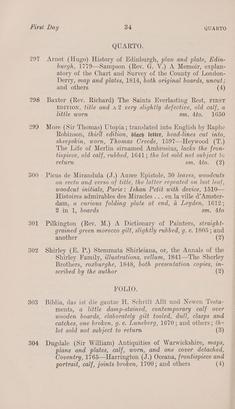 29'9 300 301 302 303 304 QUARTO. Arnot (Hugo) History of Edinburgh, plan and plate, Edin- burgh, 1779—Sampson (Rev. G. V.) A Memoir, explan- atory of the Chart and Survey of the County of London- Derry, map and plates, 1814, both original boards, uncut; and others (4) Baxter (Rev. Richard) The Saints Everlasting Rest, Frrst EDITION, title and A2 very slightly defective, old calf, a little worn sm. 4to. 1650 More (Sir Thomas) Utopia; translated into English by Raphe Robinson, third edition, Slack letter, head-lines cut into, sheepskin, worn, Thomas Creede, 159%’—Heywood (T.) The Life of Merlin sirnamed Ambrosius, lacks the fron- tisprece, old calf, rubbed, 1641; the lot sold not subject to return | sm. 4to. (2) Picus de Mirandula (J.) Auree Epistole, 30 leaves, woodcuts on recto and verso of title, the latter repeated on last leaf, woodcut initrals, Paris: Iehan Petit with device, 1510— Histoires admirables des Miracles ... en la ville d’Amster- dam, a curious folding plate at end, a Leyden, 1612; 2 in 1, boards sm. Ato Pilkington (Rev. M.) A Dictionary of Painters, strasght- grained green morocco gilt, slightly rubbed, g. e. 1805; and another (2) Shirley (E. P.) Stemmata Shirleiana, or, the Annals of the Shirley Family, tlustrations, vellum, 1841—The Sherley Brothers, roxburghe, 1848, both presentation copies, im- scribed by the author (2) FOLIO. Biblia, das ist die gantze H. Schrift Allt und Newen ‘Testa- ments, a little damp-stained, contemporary calf over wooden boards, elaborately gilt tooled, dull, clasps and catches, one broken, g. e. Luneberg, 1670; and others; th lot sold not subject to return (3) Dugdale (Sir William) Antiquities of Warwickshire, maps, plans and plates, calf, worn, and one cover detached, Coventry, 1765—Harrington (J.) Oceana, frontispiece and