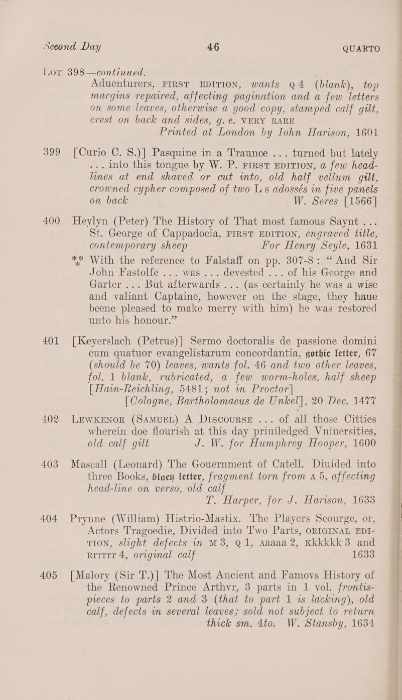 Lor 398—continued., Aduenturers, FIRST EDITION, wants Q4 (blank), top Marguns repaired, affecting pagination and a few letters on some leaves, otherwise a good copy, stamped calf gilt, crest on back and sides, g. €. VERY RARE Printed at London by Iohn Harison, 1601 399 [Curio C. 8.)] Pasquine in a Traunce ... turned but lately . Into this tongue by W. P. FIRST EDITION, a few head- lines at end shaved or cut into, old half vellum gilt, crowned cypher composed of two Ls adossés in five panels on back W. Seres [1566] 400 Heylyn (Peter) The History of That most famous Saynt... St. George of Cappadocia, FIRST EDITION, engraved ttle, contemporary sheep For Henry Seyle, 1631 ** With the reference to Falstaff on pp. 307-8: “ And Sir John Fastolfe ... was... devested ... of his George and Garter ... But afterwards ... (as certainly he was a wise and valiant Captaine, however on the stage, they haue beene pleased to make merry with him) he was restored unto his honour.” 401 [Keyerslach (Petrus)| Sermo doctoralis de passione domini cum quatuor evangelistarum concordantia, gothic fetter, 67 (should be 70) leaves, wants fol. 46 and two other leaves, fol. 1 blank, rubricated, a few worm-holes, half sheep [ Hain-Reichling, 5481; not wm Proctor | [ Cologne, Bartholomaeus de Unkel], 20 Dec. 1477 402 LEWKENOR (SAMUEL) A DiIscoursE ... of all those Citties wherein doe flourish at this day priuiledged Vniuersities, old calf gilt J. W. for Humphrey Hooper, 1600 403 Mascall (Leonard) The Gouernment of Catell. Diuided into three Books, blacts fetter, fragment torn from a5, affecting head-line on verso, old calf T. Harper, for J. Haron, 1633 404 Prynne (William) Histrio-Mastix. The Players Scourge, or, Actors Tragoedie, Divided into Two Parts, ORIGINAL EDI- TION, slight defects in M3, Q1, Aaaaa 2, Kkkkkk 3 and rrrrrr 4, original calf 1633 405 [Malory (Sir T.)] The Most Ancient and Famovs History of the Renowned Prince Arthvr, 3 parts in 1 vol. frontis- preces to parts 2 and 3 (that to part 1 1s lacking), old , defects mm several leaves; sold not subject to return thick sm. 4to. W. Stansby, 1634 a ll a le al ~_