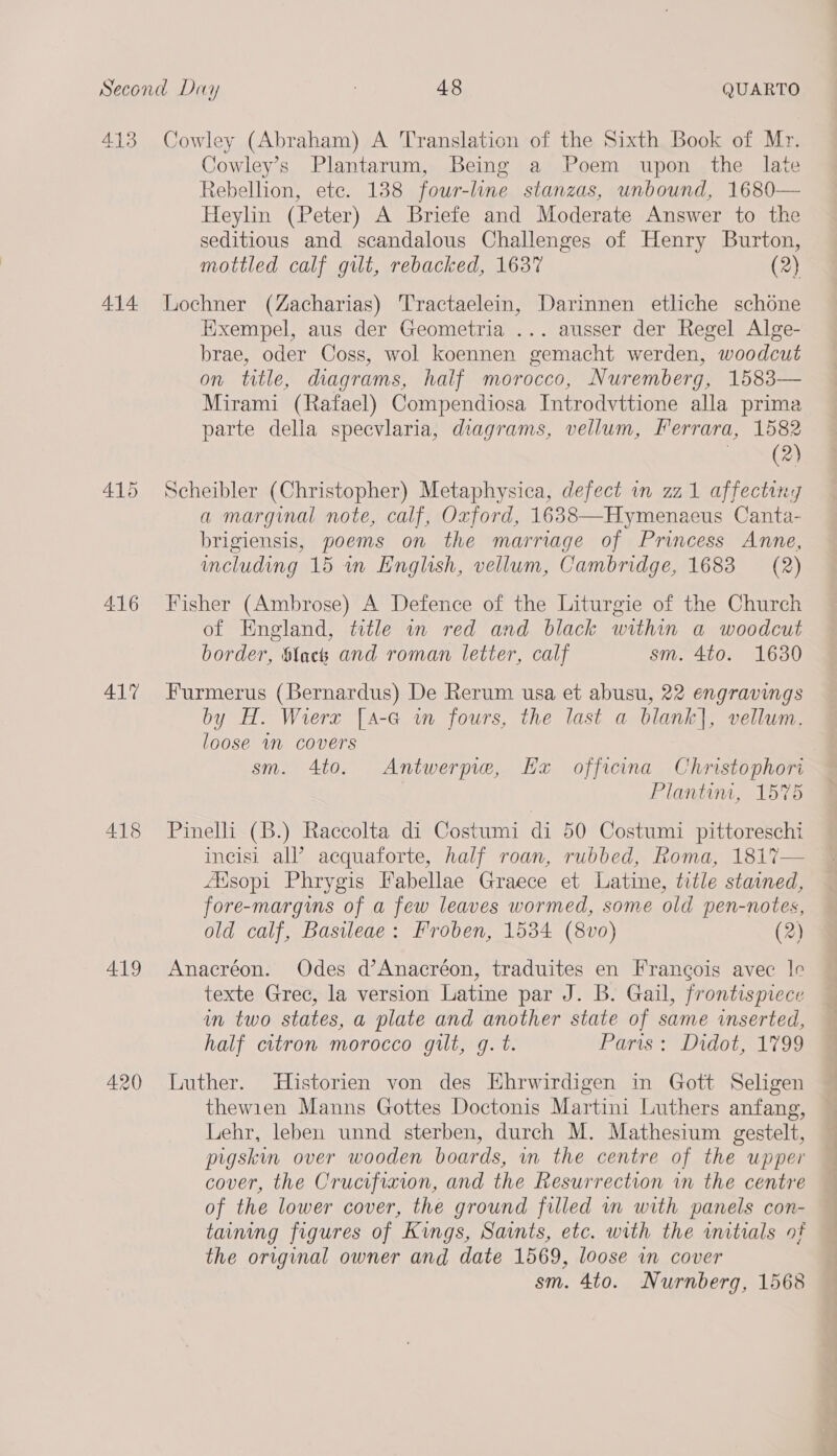 413 414 415 416 417 418 419 420 Cowley (Abraham) A Translation of the Sixth Book of Mr. Cowley’s Plantarum, Being a Poem upon the late Rebellion, ete. 188 four-line stanzas, unbound, 1680 Heylin (Peter) A Briefe and Moderate Answer to the seditious and scandalous Challenges of Henry Burton,  mottled calf gilt, rebacked, 1637 (2) Lochner (Zacharias) Tractaelein, Darinnen etliche schone Exempel, aus der Geometria ... ausser der Regel Alge- brae, oder Coss, wol koennen gemacht werden, woodcut on title, diagrams, half morocco, Nuremberg, 1583— Mirami (Rafael) Compendiosa Introdvttione alla prima parte della speevlaria, diagrams, vellum, Ferrara, 1582 samen Scheibler (Christopher) Metaphysica, defect wm zz1 affecting a marginal note, calf, Oxford, 1638—Hymenaeus Canta- brigiensis, poems on the marriage of Princess Anne, including 15 in English, vellum, Cambridge, 1683 (2) Fisher (Ambrose) A Defence of the Liturgie of the Church of England, title in red and black within a woodcut border, Slack and roman letter, calf sm. 4to. 1630 Furmerus (Bernardus) De Rerum usa et abusu, 22 engravings by H. Wierx [a-G in fours, the last a blank], vellum. loose wm covers sm. 4to. Antwerpre, Hx officina Christophori Plantim, 1575 Pinelli (B.) Raccolta di Costumi di 50 Costumi pittoreschi incisi all’ acquaforte, half roan, rubbed, Roma, 1817 Aisopi Phrygis Fabellae Graece et Latine, title stained, fore-margins of a few leaves wormed, some old pen-notes, old calf, Basileae: Froben, 1534 (8vo) (2) Anacréon. Odes d’Anacréon, traduites en Francois avec le texte Grec, la version Latine par J. B. Gail, frontispiece in two states, a plate and another state of same inserted, half citron morocco gilt, g. t. Paris: Didot, 1799  Luther. Historien von des Hhrwirdigen in Gott Seligen thewien Manns Gottes Doctonis Martini Luthers anfang, Lehr, leben unnd sterben, durch M. Mathesium gestelt, pigskin over wooden boards, wm the centre of the upper cover, the Crucifixion, and the Resurrection in the centre of the lower cover, the ground filled in with panels con- taining figures of Kings, Saints, etc. with the initials of the original owner and date 1569, loose in cover sm. 4to. Nurnberg, 1568