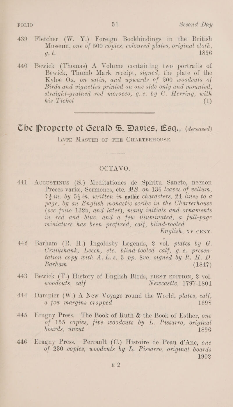 439 Fletcher (W. Y.) Foreign Bookbindings in the British Museum, one of 500 copies, coloured plates, original cloth, oe, 1896 440 Bewick (Thomas) A Volume containing two portraits of Bewick, Thumb Mark receipt, signed, the plate of the Kyloe Ox, on satin, and upwards of 200 woodcuts of Birds and vignettes printed on one side only and mounted, straight-grained red morocco, g.e. by C. Herring, with his Ticket GL)   Che Property of Gerald S. Davies, Lsaq., (deceased) LATE MASTER OF THE CHARTERHOUSE. OCTAVO. 441 Avueustinus (8.) Meditationes de Spiritu Sancto, necnon Preces varie, Sermones, ete. MS. on 136 leaves of vellum, Thin. by 54 in. written in gothic characters, 24 lines to a page, by an English monastic scribe in the Charterhouse (see folio 132b, and later), many imtials and ornaments m red and blue, and a few wluminated, a full-page minature has been prefixed, calf, blind-tooled English, XV CENT. 442 Barham (R. H.) Ingoldsby Legends, 2 vol. plates by G. Cruikshank, Leech, etc. blind-tooled calf, g.e. presen- tation copy with A. L.s. 3 pp. 8v0, signed by R. H. D. Barham (1847) 443 Bewick (T.) History of English Birds, FIRST EDITION, 2 vol. woodcuts, calf Newcastle, 1797-1804 444 Dampier (W.) A New Voyage round the World, plates, calf, a few margins cropped 1698 445 Kragny Press. The Book of Ruth &amp; the Book of Esther, one of 155 copies, five woodcuts by L. Pissarro, original boards, uncut 1896 446 Hragny Press. Perrault (C.) Histoire de Peau d’Ane, one of 230 copies, woodcuts by L. Pissarro, original boards 1902 K 2