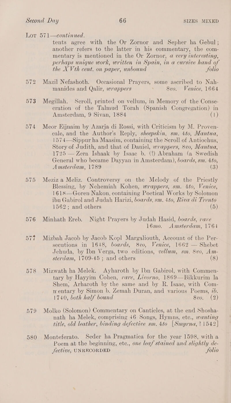 574 O15 576 Dial 578 579 580 tents agree with the Or Zornor and Sepher ha Gebul ; another refers to the latter in his commentary, the com- mentary is mentioned in the Or Zornor, a very interesting, perhaps unique work, written in Spain, in a cursive hand of the X Vth cent. on paper, unbound Folio Mazil Nefashoth. Occasional Prayers, some ascribed to Nah- manides and Qalir, wrappers 8vo. Venice, 1664 Megillah. Seroll, printed on vellum, in Memory of the Conse- eration of the Talmud Torah (Spanish Congregation) in Amsterdam, 9 Sivan, 1884 (1) Meor Eijnaim by Azarja di Rossi, with Criticism by M. Proven- cale, and the Author’s Reply, sheepskin, sm. 4to, Mantua, 1574—Sippur ha Maasim, containing the Scroll of Antiochus, Story of Judith, and that of Daniel, wrappers, 8vo, Mantua, 1725 — Zera Ishaak by Isaac b. (%) Abraham (a Swedish General who became Dayyan in Amsterdam), boards, sm. 410, Amsterdam, 1789 (3) Meziz a Meliz. Controversy on the Melody of the Priestly Blessing, by Nehemiah Kohen, wrappers, sm. 4to, Venice, 1618—Goren Nakon, containing Poetical Works by Solomon ibn Gabirol and Judah Harizi, boards, sm. 4to, Riva di Trento 1562; and others (5) Minhath Ereb. Night Prayers by Judah Hasid, boards, rare 16mo. Amsterdam, 1761 Mizbah Jacob by Jacob Kopl Margaliouth, Account of the Per- secutions in 1618, boards, 8vo, Venice, 1662 — Shebet Jehuda, by Ibn Verga, two editions, vellum, sm. 8vo, Am- sterdam, 1709-45 ; and others (8) Mizwath ha Melek. Ayharoth by Ibn Gabirol, with Commen- tary by Hayyim Cohen, rare, Livorno, 1869—Bikkurim la Shem, Arharoth by the same and by R. Isaac, with Com- wentary by Simon b. Zemah Duran, and various Poems, 70. 1740, both half bound 8vo. (2) Molko (Solomon) Commentary on Canticles, at the end Shosha- nath ha Melek, comprising 46 Songs, Hymns, etc., wanting title, old leather, binding defective sm. 4to |Smyrna,? 1542] Monteferato. Seder ha Pragmatica for the year 1598, with a Poem at the beginning, etc., one leaf stained and slightly de- fective, UNRECORDED Solio