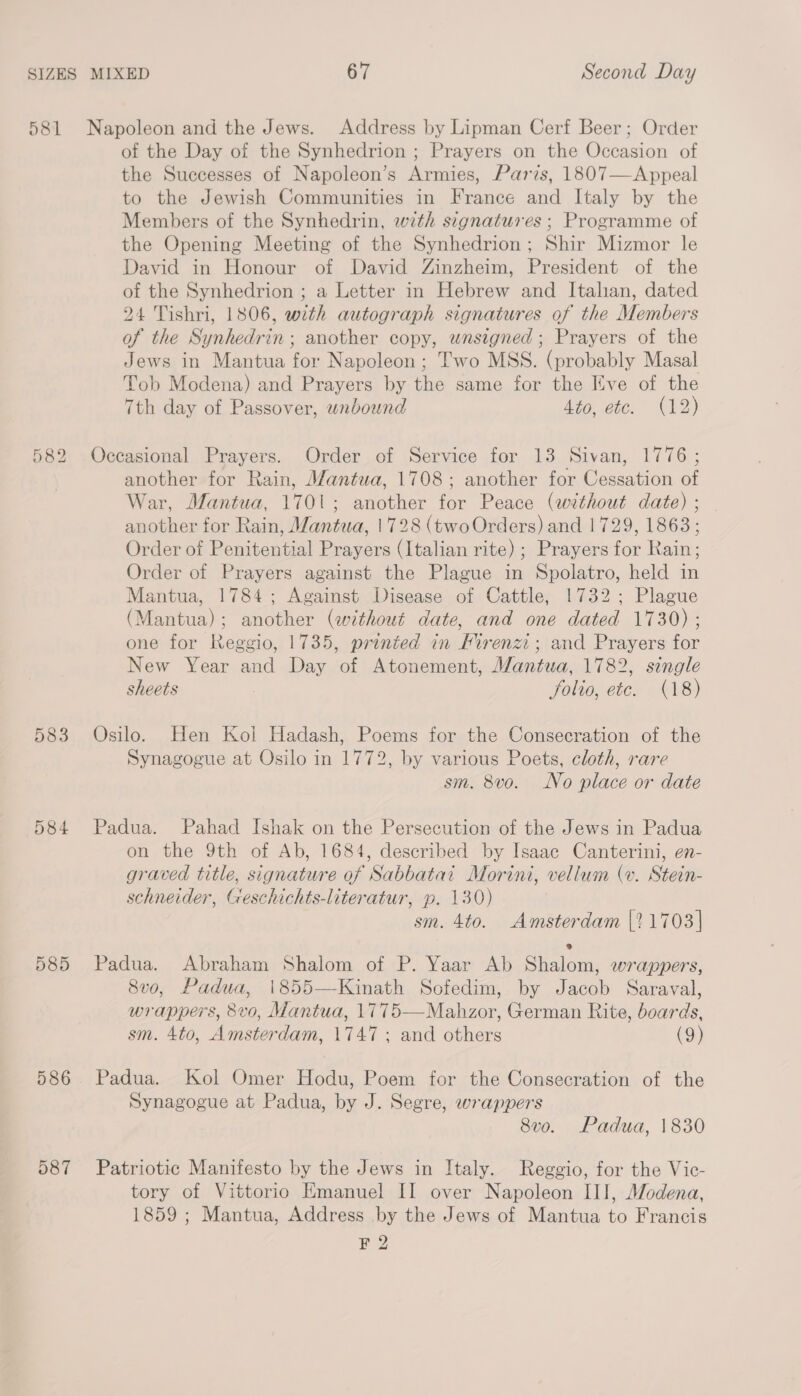 581 582 583 584 585 586 587 Napoleon and the Jews. Address by Lipman Cerf Beer; Order of the Day of the Synhedrion ; Prayers on the Occasion of the Successes of Napoleon’s Armies, Paris, 1807—Appeal to the Jewish Communities in France and Italy by the Members of the Synhedrin, with signatures ; Programme of the Opening Meeting of the Synhedrion; Shir Mizmor le David in Honour of David Zinzheim, President of the of the Synhedrion ; a Letter in Hebrew and Italian, dated 24 Tishri, 1806, with autograph signatures of the Members of the Synhedrin ; another copy, wnsigned ; Prayers of the Jews in Mantua for Napoleon; Two MSS. (probably Masal Tob Modena) and Prayers by the same for the Kve of the 7th day of Passover, unbound Ato, etc. (12) Occasional Prayers. Order of Service for 13 Sivan, 1776 ; another for Rain, Mantua, 1708; another for Cessation of War, Mantua, 1701; another for Peace (without date) ; another for Rain, Mantua, 1728 (two Orders) and | 729, 1863; Order of Penitential Prayers (Italian rite) ; Prayers for Rain; Order of Prayers against the Plague in Spolatro, held in Mantua, 1784; Against Disease of Cattle, 1732; Plague (Mantua); another (without date, and one dated 1730) ; one for Reggio, 1735, printed in Mirenzi ; and Prayers for New Year and Day of Atonement, Mantua, 1782, single sheets folio, etc. (18) Osilo. Hen Kol Hadash, Poems for the Consecration of the Synagogue at Osilo in 1772, by various Poets, cloth, rare sm. 8vo. No place or date Padua. Pahad Ishak on the Persecution of the Jews in Padua on the 9th of Ab, 1684, described by Isaac Canterini, en- graved title, signature of Sabbatai Morini, vellum (v. Stein- schneider, Geschichts-literatur, p. 130) sm. 4to. Amsterdam {?1703] Padua. Abraham Shalom of P. Yaar Ab Shalom, wrappers, 8vo, Padua, 1855—Kinath Sofedim, by Jacob Saraval, wrappers, 8vo, Mantua, 1775—Mahzor, German Rite, boards, sm. 4to, Amsterdam, 1747 ; and others (9) Padua. Kol Omer Hodu, Poem for the Consecration of the Synagogue at Padua, by J. Segre, wrappers 8vo. Padua, 1830 Patriotic Manifesto by the Jews in Italy. Reggio, for the Vic- tory of Vittorio Emanuel II over Napoleon III, Modena, 1859 ; Mantua, Address by the Jews of Mantua to Francis F 2