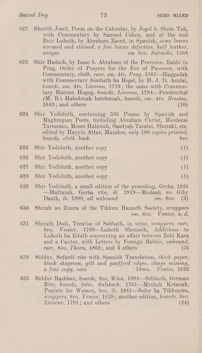 622 623 624 625 626 627 628 629 630 631 632 633 Sherith Josef, Poem on the Calendar, by Josef b. Shem Toh, with Commentary by Samuel Cohen, and at the end Buir Luhoth, by Abraham Zacut, in Spanish, some leaves wormed and stained, a few leaves defective, half leather, Unique sm 8vo. Saloniki, 1568 Shir Hadash, by Isaac b. Abraham of the Provence, Rabbi in Prag, Order of Prayers for the Eve of Passover, with Commentary, cloth, rare, sm. 4to, Prag, 1587—Haggadah with Commentary Simhath ha Regel, by H. J. D. Azulai, boards, sm. 4to, Livorno, 1779; the same with Commen- tary Hatnon Hogeg, boards, Livorno, 1794—Friedenthal (M. B.) Hahokmah hatebunah, boards, sm. 4to, Breslau, 1843; and others (10) Shir Yediduth, containing 536 Poems by Spanish and Maghregian Poets, including Abraham Curiat, Mordecai Tarmezan, Moses Halawah, Saadyah Taratsi, Shuraki, etc. edited by Hayyin Attar, Marakes, only 100 copies printed, boards, cloth back 8v0 Shir Yediduth, another copy (1) Shir Yediduth, another copy (1) Shir Yediduth, another copy (1) Shir Yediduth, another copy (1) Shir Yediduth, a small edition of the preceding, Gerba, 1926 —Haftarah, Gerba rite, 7b. 1919—Modaah we Giby Daath, 2b. 1890, all unbound sm. 8vo. (38) Shirah we Zimra of the Tikkun Hazzoth Society, wrappers sm. 8vo. Venice, n. d. Shirath Dodi, Treatise of Sabbath, in verse, wrappers, rare, 8vo, Venice, 1709—Luhoth Shenioth, Additions to Luhoth ha Eduth concerning an affair between Zebi Kara and a Cantor, with Letters by Foreign Rabbis, unbound, rare, 8vo, Thorn, 1868; and 3 others (5) Siddur, Sefardi rite with Spanish Translation, thick paper, black shagreen, gilt and gauffred edges, clasps missing, a fine copy, rare 18mo. Venice, 1622 Siddur Rashban, boards, 8v0, Wren, 1894—Selihoth, German Rite, boards, folio, Sulzbach, 1%61—Minhah Ketanah, ‘Prayers for Women, 8vo, 1b. 1841—Sefer ha 'Tikkunim, wrappers, 8vo, Venice, 1659 ; another edition, boards, 8vo, Livorno, 1791; and others (24)