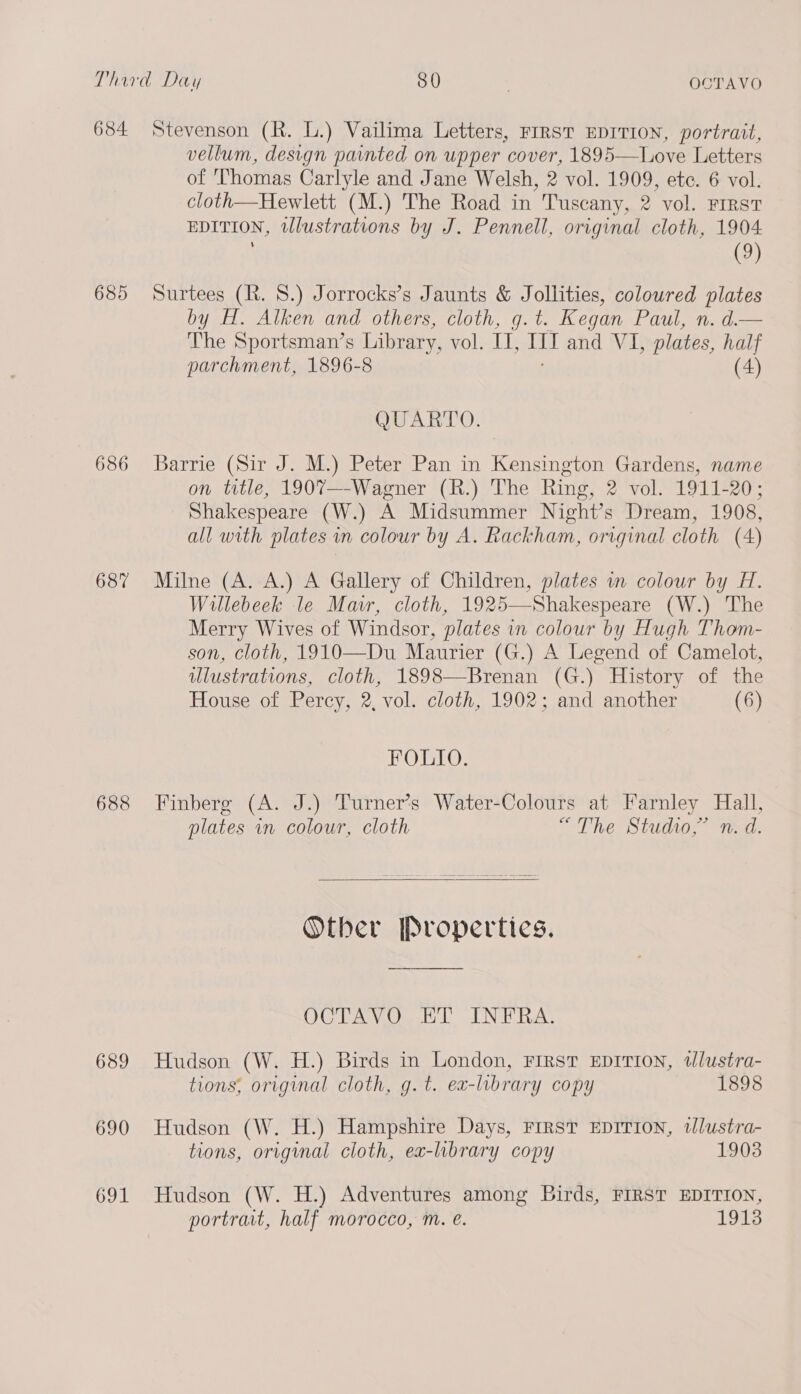 684 Stevenson (R. L.) Vailima Letters, rrrst EDITION, portrait, vellum, design painted on upper cover, 1895—Love Letters of Thomas Carlyle and Jane Welsh, 2 vol. 1909, ete. 6 vol. cloth—Hewlett (M.) The Road in Tuscany, 2 vol. First EDITION, ulustrations by J. Pennell, original cloth, 1904. (9) 685 Surtees (R. 8.) Jorrocks’s Jaunts & Jollities, coloured plates by H. Alken and others, cloth, g. t. Kegan Paul, n. d.— The Sportsman’s Library, vol. IL, Ii and VI, plates, half parchment, 1896-8 (4) QUARTO. 686 Barrie (Sir J. M.) Peter Pan in Kensington Gardens, name on title, 1907—-Wagner (R.) The Ring, 2 vol. 1911-20; Shakespeare (W.) A Midsummer Night’s Dream, 1908, all with plates in colour by A. Rackham, original cloth (A) 687 Milne (A. A.) A Gallery of Children, plates wm colour by H. Willebeek le Mar, cloth, 1925—Shakespeare (W.) The Merry Wives of Windsor, plates in colour by Hugh Thom- son, cloth, 1910—Du Maurier (G.) A Legend of Camelot, ulustrations, cloth, 1898—Brenan (G.) History of the House of Percy, 2, vol. cloth, 1902; and another (6) FOLIO. 688 Finberg (A. J.) Turner’s Water-Colours at Farnley Hall, plates in colour, cloth “The Studio,” n. d. Other Properties. OCTAVO ET INFRA. 689 Hudson (W. H.) Birds in London, Frrst EDITION, tlustra- tions, original cloth, g.t. ea-library copy 1898 690 Hudson (W. H.) Hampshire Days, FIRST EDITION, wlustra- tions, original cloth, ea-lbrary copy 1903 691 Hudson (W. H.) Adventures among Birds, FIRST EDITION, portrait, half morocco, m. eé. 1913